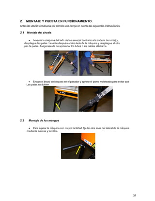 2      MONTAJE Y PUESTA EN FUNCIONAMIENTO
Antes de utilizar la máquina por primera vez, tenga en cuenta las siguientes instrucciones.

2.1 Montaje del chasis

          • Levante la máquina del lado de las asas (el contrario a la cabeza de corte) y
      despliegue las patas. Levante después el otro lado de la máquina y despliegue el otro
      par de patas. Asegúrese de no aprisionar los tubos o los cables eléctricos.




         • Encaje el brazo de bloqueo en el pasador y apriete el pomo moleteado para evitar que
       Las patas se doblen.




2.2      Montaje de los mangos

         • Para sujetar la máquina con mayor facilidad, fije las dos asas del lateral de la máquina
        mediante tuercas y tornillos.




                                                                                                      31
 