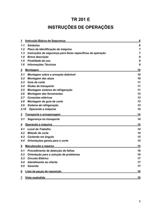 TR 201 E
                        INSTRUÇÕES DE OPERAÇÕES

1     Instrução Básica de Segurança                                  6
1.1    Símbolos                                                      6
1.2    Placa de Identificação da máquina                             7
1.3    Instruções de segurança para fases específicas da operação    7
1.4    Breve descrição                                               8
1.5    Finalidade de uso                                             8
1.6    Informações Técnicas                                          9
2     Montagem                                                      10
2.1    Montagem sobre a armação dobrável                            10
2.2    Montagem das alças                                           10
2.3    Guia de corte                                                11
2.4    Rodas de transporte                                          11
2.5    Montagem sistema de refrigeração                             11
2.6    Montagem das ferramentas                                     12
2.7    Conexões elétricas                                           13
2.8    Montagem do guia de corte                                    13
2.9    Sistema de refrigeração                                      13
2.10    Operando a máquina                                          14
3     Transporte e armazenagem                                      14
3.1    Segurança no transporte                                      14
4     Operando a máquina                                            14
4.1    Local de Trabalho                                            14
4.2    Método de corte                                              14
4.3    Cortando em ângulo                                           15
4.4    Orientações gerais para o corte                              15
5     Manutenção e reparos                                          15
5.1    Procedimento de detecção de falhas                           16
5.2    Orientação para a solução de problemas                       16
5.3    Circuito Elétrico                                            17
5.4    Atendimento ao cliente                                       17
5.5    Garantia                                                     17
6     Lista de peças de reposição                                   18

7     Vista explodida                                               19




                                                                     5
 