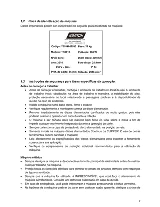 1.2   Placa de Identificação da máquina
Dados importantes podem ser encontrados na seguinte placa localizada na máquina:



                                        SAINT-GOBAIN ABRASIVOS LTDA
                                              Rua Indubel, 686/688
                                        CEP 07170-353 – GUARULHOS / SP

                         Código: 70184642995 Peso: 29 kg

                         Modelo: TR201E                    Potência: 900 W

                         N° de Série:                      Diâm disco: 200 mm
                         Ano: 2010                         Furo disco: 25,4mm
                             230 V – 60Hz                                IP 54
                         Prof. de Corte: 35 mm Rotação: 2950 minֿ¹


1.3    Instruções de segurança para fases específicas da operação
Antes de começar a trabalhar
   • Antes de começar a trabalhar, conheça o ambiente de trabalho no local de uso. O ambiente
      de trabalho inclui: obstáculos na área de trabalho e manobra, a estabilidade do piso,
      proteção necessária no local relacionada a passagens públicas e à disponibilidade de
      auxílio no caso de acidentes.
   • Instale a máquina numa base plana, firme e estável!
   • Verifique regularmente a montagem correta do disco diamantado.
   • Remova imediatamente os discos diamantados danificados ou muito gastos, pois eles
      poderão colocar o operador em risco durante a rotação.
   • O material a ser cortado deve ser mantido bem firme no local sobre a mesa a fim de
      impedir qualquer movimento inesperado durante a operação de corte.
   • Sempre corte com a capa de proteção do disco diamantado na posição correta.
   • Somente instale na máquina discos diamantados Contínuo da CLIPPER! O uso de outras
      ferramentas podem danificar a máquina!
   • Leia atentamente as especificações dos discos diamantados para escolher a ferramenta
      correta para sua aplicação.
   • Verifique os equipamentos de proteção individual recomendados para a utilização da
      máquina.

Máquina elétrica
• Sempre desligue a máquina e desconecte-a da fonte principal de eletricidade antes de realizar
  qualquer trabalho na máquina.
• Proteja todas as conexões elétricas para eliminar o contato de circuitos elétricos com respingos
  de água ou umidade.
• Sempre que a máquina for utilizada, é IMPRESCINDÍVEL que você faça o aterramento da
  máquina corretamente. Consulte um eletricista qualificado em caso de dúvida.
• Em caso de emergência, você pode interromper a máquina pressionando o botão vermelho.
• Na hipótese de a máquina quebrar ou parar sem qualquer razão aparente, desligue a chave de



                                                                                                7
 