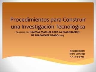 Procedimientos para Construir
una Investigación Tecnológica
Basados en: IUMPSM. MANUAL PARA LA ELABORACIÓN
DE TRABAJO DE GRADO 2015
Realizado por:
Diana Camargo
C.I 26.914.045
 