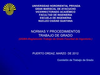 UNIVERSIDAD NORORIENTAL PRIVADA
            GRAN MARISCAL DE AYACUCHO
            VICERRECTORADO ACADÉMICO
               FACULTAD DE INGENIERIA
                ESCUELA DE INGENIERIA
              NUCLEO CIUDAD GUAYANA



         NORMAS Y PROCEDIMIENTOS
            TRABAJO DE GRADO
(UGMA-Reglamento Trabajo de Grado Facultad de Ingeniería )




          PUERTO ORDAZ, MARZO DE 2012
 