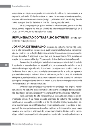 Trabalho Doméstico
10
Ministério do Trabalho e Emprego
novembro, no valor correspondente à metade do salário do mês anterior, e a
segunda, até o dia 20 de dezembro, no valor da remuneração de dezembro,
descontado o adiantamento feito (artigo 1º, da Lei nº 4090, de 13 de julho de
1962, e artigos 1º e 2º, da Lei nº 4.749, de 12 de agosto de 1965).
	 Se o(a) empregado(a) quiser receber o adiantamento, por ocasião das
férias, deverá requerer no mês de janeiro do ano correspondente (artigo 2º, §
2º, da Lei nº 4.749, de 12 de agosto de 1965).
REMUNERAÇÃO DO TRABALHO NOTURNO – direito pen-
dente de regulamentação.
JORNADA DE TRABALHO- duração do trabalho normal não supe-
rior a oito horas diárias e quarenta e quatro semanais facultada a compensa-
ção de horários e a redução da jornada, mediante acordo ou convenção cole-
tiva de trabalho. O adicional respectivo será de, no mínimo, 50% a mais que
o valor da hora normal (artigo 7º, parágrafo único, da Constituição Federal).
	 Como não há a obrigatoriedade da adoção do controle individual de
frequência, a jornada deve ser especificada no contrato de trabalho, mas é
aconselhável que seja adotado documento consignando o horário praticado.
Se houver horas extras, essa condição deve constar de acordo para prorro-
gação de horário (no máximo 2 horas diárias) ou, se for o caso, de acordo de
compensação de jornada (o excesso de horas em um dia, poderá ser compen-
sado pela correspondente diminuição em outro, de maneira que não exceda
10 horas diárias e 44 horas semanais).
	 O fato de o(a) empregado(a) dormir no emprego não implica neces-
sariamente no trabalho extraordinário. Se houver a solicitação de serviços se-
rão devidos os adicionais respectivos (horas extraordinárias e/ou noturnas).
	 Para a jornada de oito horas diárias, o intervalo para repouso ou ali-
mentação será de 1 a 2 horas. Quando a jornada de trabalho não exceder de
seis horas, o intervalo concedido será de 15 minutos. O(a) empregado(a) po-
derá permanecer na residência do(a) empregador(a), mas respeitado o des-
canso (não computado como trabalho efetivo), se interrompido para haver
serviço, será devido o adicional de hora extraordinária. Os intervalos conce-
didos pelo(a) empregador(a), não previstos em lei, são considerados tempo à
 
