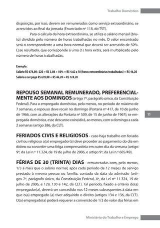 11
Trabalho Doméstico
Ministério do Trabalho e Emprego
disposição, por isso, devem ser remunerados como serviço extraordinário, se
acrescidos ao final da jornada (Enunciado nº 118, do TST).
	 Para o cálculo da hora extraordinária, se utiliza o salário mensal (bru-
to) dividido pelo número de horas trabalhadas no mês. O valor encontrado
será o correspondente a uma hora normal que deverá ser acrescido de 50%.
Esse resultado, que corresponde a uma (1) hora extra, será multiplicado pelo
número de horas trabalhadas.
Exemplo:
Salário R$ 678,00 : 220 = R$ 3,08 + 50% = R$ 4,62 x 10 (horas extraordinárias trabalhadas) = R$ 46,20
Salário a ser pago R$ 678,00 + R$ 46,20 = R$ 724,20
REPOUSO SEMANAL REMUNERADO, PREFERENCIAL-
MENTE AOS DOMINGOS(artigo 7º, parágrafo único, da Constituição
Federal). Para o empregado doméstico, pelo menos, no período de máximo de
7 semanas, o repouso deve recair no domingo (Portaria nº 417, de 10 de junho
de 1966, com as alterações da Portaria nº 509, de 15 de junho de 1967); se em-
pregada doméstica, esse descanso coincidirá, ao menos, com o domingo a cada
2 semanas (artigo 386, da CLT).
FERIADOS CIVIS E RELIGIOSOS - caso haja trabalho em feriado
civil ou religioso o(a) empregador(a) deve proceder ao pagamento do dia em
dobro ou conceder uma folga compensatória em outro dia da semana (artigo
9º, da Lei n.º 11.324, de 19 de julho de 2006, e artigo 9º, da Lei n.º 605/49).
FÉRIAS DE 30 (TRINTA) DIAS - remuneradas com, pelo menos,
1/3 a mais que o salário normal, após cada período de 12 meses de serviço
prestado à mesma pessoa ou família, contado da data da admissão (arti-
gos 7º, parágrafo único, da Constituição Federal, 4º, da Lei nº 11.324, 19 de
julho de 2006, e 129, 130 e 142, da CLT). Tal período, fixado a critério do(a)
empregador(a), deverá ser concedido nos 12 meses subsequentes à data em
que o(a) empregado (a) tiver adquirido o direito (artigos 134 e 136, da CLT).
O(a) empregado(a) poderá requerer a conversão de 1/3 do valor das férias em
 