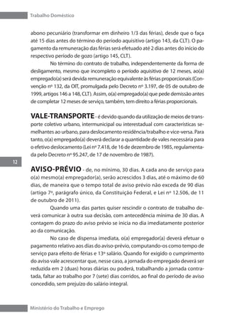 Trabalho Doméstico
12
Ministério do Trabalho e Emprego
abono pecuniário (transformar em dinheiro 1/3 das férias), desde que o faça
até 15 dias antes do término do período aquisitivo (artigo 143, da CLT). O pa-
gamento da remuneração das férias será efetuado até 2 dias antes do início do
respectivo período de gozo (artigo 145, CLT).
	 No término do contrato de trabalho, independentemente da forma de
desligamento, mesmo que incompleto o período aquisitivo de 12 meses, ao(a)
empregado(a) será devida remuneração equivalente às férias proporcionais (Con-
venção nº 132, da OIT, promulgada pelo Decreto nº 3.197, de 05 de outubro de
1999, artigos 146 a 148, CLT). Assim, o(a) empregado(a) que pede demissão antes
de completar 12 meses de serviço, também, tem direito a férias proporcionais.
VALE-TRANSPORTE- é devido quando da utilização de meios de trans-
porte coletivo urbano, intermunicipal ou interestadual com características se-
melhantes ao urbano, para deslocamento residência/trabalho e vice-versa. Para
tanto, o(a) empregado(a) deverá declarar a quantidade de vales necessária para
o efetivo deslocamento (Lei nº 7.418, de 16 de dezembro de 1985, regulamenta-
da pelo Decreto nº 95.247, de 17 de novembro de 1987).
AVISO-PRÉVIO - de, no mínimo, 30 dias. A cada ano de serviço para
o(a) mesmo(a) empregador(a), serão acrescidos 3 dias, até o máximo de 60
dias, de maneira que o tempo total de aviso prévio não exceda de 90 dias
(artigo 7º, parágrafo único, da Constituição Federal, e Lei nº 12.506, de 11
de outubro de 2011).
	 Quando uma das partes quiser rescindir o contrato de trabalho de-
verá comunicar à outra sua decisão, com antecedência mínima de 30 dias. A
contagem do prazo do aviso prévio se inicia no dia imediatamente posterior
ao da comunicação.
	 No caso de dispensa imediata, o(a) empregador(a) deverá efetuar o
pagamento relativo aos dias do aviso-prévio, computando-os como tempo de
serviço para efeito de férias e 13º salário. Quando for exigido o cumprimento
do aviso vale acrescentar que, nesse caso, a jornada do empregado deverá ser
reduzida em 2 (duas) horas diárias ou poderá, trabalhando a jornada contra-
tada, faltar ao trabalho por 7 (sete) dias corridos, ao final do período de aviso
concedido, sem prejuízo do salário integral.
 