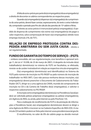 13
Trabalho Doméstico
Ministério do Trabalho e Emprego
	 Afaltadeaviso-prévioporpartedo(a)empregado(a)dáaoempregador(a)
o direito de descontar os salários correspondentes ao respectivo prazo.
	 Quandoo(a)empregador(a)dispensaro(a)empregado(a)documprimen-
to do aviso-prévio, deverá fazer constar, expressamente, do texto o aviso indeniza-
do, computado o período para fins de cálculo das parcelas de 13º salário e férias.
	 O direito ao aviso prévio é irrenunciável pelo(a) empregado(a). O pe-
dido de dispensa de cumprimento não exime o(a) empregador(a) de pagar o
valor respectivo, salvo comprovação de haver o(a) empregado(a) obtido novo
emprego (Súmula 276, do TST).
RELAÇÃO DE EMPREGO PROTEGIDA CONTRA DES-
PEDIDA ARBITRÁRIA OU SEM JUSTA CAUSA – direito a
ser regulamentado.
FUNDODEGARANTIADOTEMPODESERVIÇO–(FGTS)
– embora concedido, até sua regulamentação, esse benefício é opcional (arti-
go 1º, da Lei nº 10.208, de 23 de março de 2001). A despeito da inclusão do(a)
trabalhador(a) doméstico(a) no sistema do FGTS ser facultativa, se efetivada,
reveste-se de caráter irretratável em relação ao respectivo vínculo empregatício.
	 O(a) empregado(a) doméstico(a) será identificado(a) no Sistema do
FGTS pelo número de inscrição no PIS-PASEP ou pelo número de inscrição do
trabalhador no INSS (NIT). Caso não possua nenhuma dessas inscrições, o(a)
empregador(a) deverá preencher o Documento de Cadastramento do Traba-
lhador (DCT), dirigir-se a uma agência da CAIXA, munido do comprovante de
inscrição no CEI e da Carteira de Trabalho do(a) empregado(a), e solicitar o
respectivo cadastramento no PIS-PASEP.
	 Ainscriçãocomoempregado(a)doméstico(a)naPrevidênciaSocialpo-
derá ser solicitada pelo(a) próprio(a) empregado(a) ou pelo(a) empregador(a),
em Agência do INSS, ou ainda, pela Internet ou pelo PrevFone 135.
	 Para a realização do recolhimento do FGTS e da prestação de informa-
ções à Previdência Social, o(a) empregador(a) doméstico(a) deverá se dirigir a
uma Agência do INSS e inscrever-se no Cadastro Específico do INSS (CEI). A ma-
trícula CEI também poderá ser feita pela internet www.previdenciasocial.gov.br.
	 O recolhimento, no valor de 8% do salário pago ou devido mensal-
 
