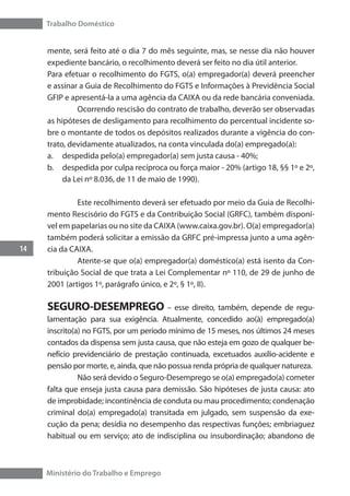 Trabalho Doméstico
14
Ministério do Trabalho e Emprego
mente, será feito até o dia 7 do mês seguinte, mas, se nesse dia não houver
expediente bancário, o recolhimento deverá ser feito no dia útil anterior.
Para efetuar o recolhimento do FGTS, o(a) empregador(a) deverá preencher
e assinar a Guia de Recolhimento do FGTS e Informações à Previdência Social
GFIP e apresentá-la a uma agência da CAIXA ou da rede bancária conveniada.
	 Ocorrendo rescisão do contrato de trabalho, deverão ser observadas
as hipóteses de desligamento para recolhimento do percentual incidente so-
bre o montante de todos os depósitos realizados durante a vigência do con-
trato, devidamente atualizados, na conta vinculada do(a) empregado(a):
a.	 despedida pelo(a) empregador(a) sem justa causa - 40%;
b.	 despedida por culpa recíproca ou força maior - 20% (artigo 18, §§ 1º e 2º,
da Lei nº 8.036, de 11 de maio de 1990).
	 Este recolhimento deverá ser efetuado por meio da Guia de Recolhi-
mento Rescisório do FGTS e da Contribuição Social (GRFC), também disponí-
vel em papelarias ou no site da CAIXA (www.caixa.gov.br). O(a) empregador(a)
também poderá solicitar a emissão da GRFC pré-impressa junto a uma agên-
cia da CAIXA.
	 Atente-se que o(a) empregador(a) doméstico(a) está isento da Con-
tribuição Social de que trata a Lei Complementar nº 110, de 29 de junho de
2001 (artigos 1º, parágrafo único, e 2º, § 1º, II).
SEGURO-DESEMPREGO – esse direito, também, depende de regu-
lamentação para sua exigência. Atualmente, concedido ao(à) empregado(a)
inscrito(a) no FGTS, por um período mínimo de 15 meses, nos últimos 24 meses
contados da dispensa sem justa causa, que não esteja em gozo de qualquer be-
nefício previdenciário de prestação continuada, excetuados auxílio-acidente e
pensão por morte, e, ainda, que não possua renda própria de qualquer natureza.
	 Não será devido o Seguro-Desemprego se o(a) empregado(a) cometer
falta que enseja justa causa para demissão. São hipóteses de justa causa: ato
de improbidade; incontinência de conduta ou mau procedimento; condenação
criminal do(a) empregado(a) transitada em julgado, sem suspensão da exe-
cução da pena; desídia no desempenho das respectivas funções; embriaguez
habitual ou em serviço; ato de indisciplina ou insubordinação; abandono de
 