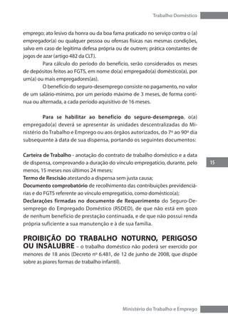 15
Trabalho Doméstico
Ministério do Trabalho e Emprego
emprego; ato lesivo da honra ou da boa fama praticado no serviço contra o (a)
empregador(a) ou qualquer pessoa ou ofensas físicas nas mesmas condições,
salvo em caso de legítima defesa própria ou de outrem; prática constantes de
jogos de azar (artigo 482 da CLT).
	 Para cálculo do período do benefício, serão considerados os meses
de depósitos feitos ao FGTS, em nome do(a) empregado(a) doméstico(a), por
um(a) ou mais empregadores(as).
	 O benefício do seguro-desemprego consiste no pagamento, no valor
de um salário-mínimo, por um período máximo de 3 meses, de forma contí-
nua ou alternada, a cada período aquisitivo de 16 meses.
	 Para se habilitar ao benefício do seguro-desemprego, o(a)
empre­gado(a) deverá se apresentar às unidades descentralizadas do Mi-
nistério do Trabalho e Emprego ou aos órgãos autorizados, do 7º ao 90º dia
subsequente à data de sua dispensa, portando os seguintes documentos:
Carteira de Trabalho - anotação do contrato de trabalho doméstico e a data
de dispensa, comprovando a duração do vínculo empregatício, durante, pelo
menos, 15 meses nos últimos 24 meses;
Termo de Rescisão atestando a dispensa sem justa causa;
Documento comprobatório de recolhimento das contribuições previdenciá-
rias e do FGTS referente ao vínculo empregatício, como doméstico(a);
Declarações firmadas no documento de Requerimento do Seguro-De-
semprego do Empregado Doméstico (RSDED), de que não está em gozo
de nenhum benefício de prestação continuada, e de que não possui renda
própria suficiente a sua manutenção e à de sua família.
PROIBIÇÃO DO TRABALHO NOTURNO, PERIGOSO
OU INSALUBRE – o trabalho doméstico não poderá ser exercido por
menores de 18 anos (Decreto nº 6.481, de 12 de junho de 2008, que dispõe
sobre as piores formas de trabalho infantil).
 