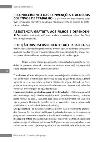 Trabalho Doméstico
16
Ministério do Trabalho e Emprego
RECONHECIMENTO DAS CONVENÇÕES E ACORDOS
COLETIVOS DE TRABALHO – o pactuado nos instrumentos cole-
tivos tem caráter normativo, desde que não contravenha as normas de prote-
ção ao trabalho.
ASSISTÊNCIA GRATUITA AOS FILHOS E DEPENDEN-
TES– desde o nascimento até 5 anos de idade em creches e pré-escolas. Direi-
to a ser regulamentado.
REDUÇÃO DOS RISCOS INERENTES AOTRABALHO– O(a)
trabalhador(a)doméstico(a)estásujeitoadiversostiposdeacidentes,como:quei-
maduras, quedas, cortes e choques elétricos. Por isso, é importante eliminar cau-
sas potenciais de acidentes, sendo que a prevenção é a melhor opção.
	 Nesse sentido, o(a) empregador(a) é responsável pela adoção de me-
didas de proteção, devendo orientar permanentemente o(a) empregado(a)
sobre a tarefa e seus riscos, observando ainda:
Trabalho em altura - a limpeza da face externa de janelas e fachadas de edifí-
cios pode expor o trabalhador doméstico ao risco de queda de altura. A tarefa
somente deve ser executada de forma totalmente segura. Além disso, é im-
portante lembrar que as escadas utilizadas nas mais diversas atividades de-
vem estar em condições adequadas de uso;
Levantamento,transportedecargaseritmodetrabalho–o(a)empregador(a)
não deve exigir do(a) trabalhador(a) doméstico(a) o levantamento ou trans-
porte manual de carga, cujo peso seja capaz de comprometer sua saúde ou
sua segurança. O ritmo de trabalho deve ser compatível com a natureza da
atividade e a capacidade do(a) trabalhador(a);
Choque elétrico - as instalações elétricas devem estar devidamente protegi-
das. Não usar fios (condutores elétricos) ligados diretamente na tomada sem o
plugue, nem mexer em conexões e fios de extensão ligados na tomada;
Riscosambientais-asatividadesdomésticasexpõemos(as)trabalhadores(as)
a diversos agentes físicos, químicos e biológicos que podem prejudicar a sua
saúde. Nestes casos, o(a) empregador(a) é responsável pela adoção de me-
 