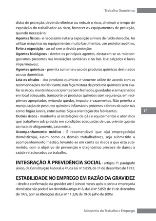 17
Trabalho Doméstico
Ministério do Trabalho e Emprego
didas de proteção, devendo eliminar ou reduzir o risco, diminuir o tempo de
exposição do trabalhador ao risco, fornecer os equipamentos de proteção,
quando necessário;
Agentes físicos - é necessário evitar a exposição a níveis de ruído elevados. Ao
utilizar máquinas ou equipamentos muito barulhentos, use protetor auditivo;
Evite a exposição - ao sol sem a devida proteção;
Agentes biológicos - dentre os principais agentes, destacam-se os microor-
ganismos presentes nas instalações sanitárias e no lixo. Use calçados e luvas
impermeáveis;
Agentes químicos - permita somente o uso de produtos químicos destinados
ao uso doméstico.
Leia os rótulos - dos produtos químicos e somente utilize de acordo com as
recomendações do fabricante, não faça mistura de produtos químicos sem ava-
liar os riscos, mantenha os recipientes bem fechados, guardados e armazenados
em local adequado, transporte os produtos químicos com segurança, em reci-
pientes apropriados, evitando quedas, impacto e vazamentos. Não permita a
manipulação de produtos químicos inflamáveis próximos a fontes de calor tais
como: fogão, lareira, entre outros. Siga a orientação dos fabricantes.
Outros riscos - mantenha as instalações de gás e equipamentos e utensílios
que trabalhem sob pressão em condições adequadas de uso, oriente quanto
ao risco de afogamento, caso exista.
Acompanhamento médico - É recomendável que o(a) empregado(a)
doméstico(a), assim como os demais trabalhadores, seja submetido a
acompanhamento médico, levando-se em conta os riscos a que está sub-
metido, com o objetivo de prevenção e diagnóstico precoce de danos à
saúde relacionados ao trabalho.
INTEGRAÇÃO À PREVIDÊNCIA SOCIAL - artigos 7º, parágrafo
único, da Constituição Federal, e 4º, da Lei nº 5.859, de 11 de dezembro de 1972.
ESTABILIDADE NO EMPREGO EM RAZÃO DA GRAVIDEZ
- desde a confirmação da gravidez até 5 (cinco) meses após o parto a empregada
domésticanãopoderáserdemitida(artigo4º-A,daLeinº5.859,de11dedezembro
de 1972, com as alterações da Lei nº 11.324, de 19 de julho de 2006).
 