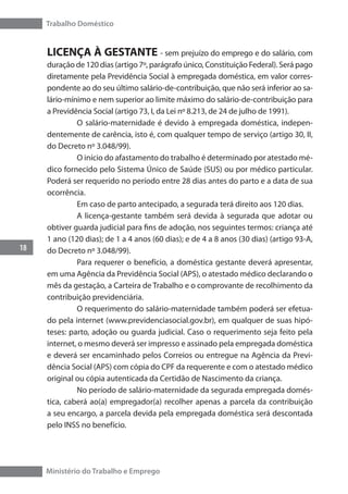 Trabalho Doméstico
18
Ministério do Trabalho e Emprego
LICENÇA À GESTANTE - sem prejuízo do emprego e do salário, com
duração de 120 dias (artigo 7º, parágrafo único, Constituição Federal). Será pago
diretamente pela Previdência Social à empregada doméstica, em valor corres-
pondente ao do seu último salário-de-contribuição, que não será inferior ao sa-
lário-mínimo e nem superior ao limite máximo do salário-de-contribuição para
a Previdência Social (artigo 73, I, da Lei nº 8.213, de 24 de julho de 1991).
	 O salário-maternidade é devido à empregada doméstica, indepen-
dentemente de carência, isto é, com qualquer tempo de serviço (artigo 30, II,
do Decreto nº 3.048/99).
	 O início do afastamento do trabalho é determinado por atestado mé-
dico fornecido pelo Sistema Único de Saúde (SUS) ou por médico particular.
Poderá ser requerido no período entre 28 dias antes do parto e a data de sua
ocorrência.
	 Em caso de parto antecipado, a segurada terá direito aos 120 dias.
	 A licença-gestante também será devida à segurada que adotar ou
obtiver guarda judicial para fins de adoção, nos seguintes termos: criança até
1 ano (120 dias); de 1 a 4 anos (60 dias); e de 4 a 8 anos (30 dias) (artigo 93-A,
do Decreto nº 3.048/99).
	 Para requerer o benefício, a doméstica gestante deverá apresentar,
em uma Agência da Previdência Social (APS), o atestado médico declarando o
mês da gestação, a Carteira de Trabalho e o comprovante de recolhimento da
contribuição previdenciária.
	 O requerimento do salário-maternidade também poderá ser efetua-
do pela internet (www.previdenciasocial.gov.br), em qualquer de suas hipó-
teses: parto, adoção ou guarda judicial. Caso o requerimento seja feito pela
internet, o mesmo deverá ser impresso e assinado pela empregada doméstica
e deverá ser encaminhado pelos Correios ou entregue na Agência da Previ-
dência Social (APS) com cópia do CPF da requerente e com o atestado médico
original ou cópia autenticada da Certidão de Nascimento da criança.
	 No período de salário-maternidade da segurada empregada domés-
tica, caberá ao(a) empregador(a) recolher apenas a parcela da contribuição
a seu encargo, a parcela devida pela empregada doméstica será descontada
pelo INSS no benefício.
 