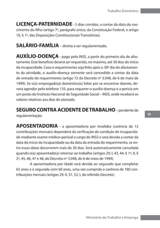 19
Trabalho Doméstico
Ministério do Trabalho e Emprego
LICENÇA-PATERNIDADE - 5 dias corridos, a contar da data do nas-
cimento do filho (artigo 7º, parágrafo único, da Constituição Federal, e artigo
10, § 1º, das Disposições Constitucionais Transitórias).
SALÁRIO-FAMÍLIA – direito a ser regulamentado.
AUXÍLIO-DOENÇA - pago pelo INSS, a partir do primeiro dia de afas-
tamento. Este benefício deverá ser requerido, no máximo, até 30 dias do início
da incapacidade. Caso o requerimento seja feito após o 30º dia do afastamen-
to da atividade, o auxílio-doença somente será concedido a contar da data
de entrada do requerimento (artigo 72 do Decreto nº 3.048, de 6 de maio de
1999). Se o(a) empregado(a) doméstico(a) faltar por se encontrar doente, de-
verá agendar pelo telefone 135, para requerer o auxílio doença e a perícia em
um posto do Instituto Nacional de Seguridade Social – INSS, onde receberá os
valores relativos aos dias de atestado.
SEGURO CONTRA ACIDENTE DETRABALHO– pendente de
regulamentação.
APOSENTADORIA - a aposentadoria por invalidez (carência de 12
contribuições mensais) dependerá da verificação da condição de incapacida-
de mediante exame médico-pericial a cargo do INSS e será devida a contar da
data do início da incapacidade ou da data da entrada do requerimento, se en-
tre essas datas decorrerem mais de 30 dias. Será automaticamente cancelada
quando o(a) aposentado(a) retornar ao trabalho (artigos 29, I, 43, 44, § 1º, II, §
2º, 45, 46, 47 e 48, do Decreto nº 3.048, de 6 de maio de 1999).
	 A aposentadoria por idade será devida ao segurado que completar
65 anos e à segurada com 60 anos, uma vez cumprida a carência de 180 con-
tribuições mensais (artigos 29, II, 51, 52, I, do referido Decreto).
 