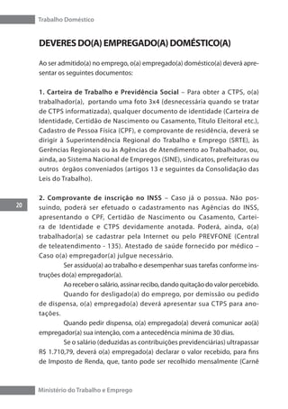 Trabalho Doméstico
20
Ministério do Trabalho e Emprego
DEVERESDO(A)EMPREGADO(A)DOMÉSTICO(A)
Ao ser admitido(a) no emprego, o(a) empregado(a) doméstico(a) deverá apre-
sentar os seguintes documentos:
1. Carteira de Trabalho e Previdência Social – Para obter a CTPS, o(a)
trabalhador(a), portando uma foto 3x4 (desnecessária quando se tratar
de CTPS informatizada), qualquer documento de identidade (Carteira de
Identidade, Certidão de Nascimento ou Casamento, Título Eleitoral etc.),
Cadastro de Pessoa Física (CPF), e comprovante de residência, deverá se
dirigir à Superintendência Regional do Trabalho e Emprego (SRTE), às
Gerências Regionais ou às Agências de Atendimento ao Trabalhador, ou,
ainda, ao Sistema Nacional de Empregos (SINE), sindicatos, prefeituras ou
outros órgãos conveniados (artigos 13 e seguintes da Consolidação das
Leis do Trabalho).
2. Comprovante de inscrição no INSS – Caso já o possua. Não pos-
suindo, poderá ser efetuado o cadastramento nas Agências do INSS,
apresentando o CPF, Certidão de Nascimento ou Casamento, Cartei-
ra de Identidade e CTPS devidamente anotada. Poderá, ainda, o(a)
trabalhador(a) se cadastrar pela Internet ou pelo PREVFONE (Central
de teleatendimento - 135). Atestado de saúde fornecido por médico –
Caso o(a) empregador(a) julgue necessário.
	 Ser assíduo(a) ao trabalho e desempenhar suas tarefas conforme ins-
truções do(a) empregador(a).
	 Ao receber o salário, assinar recibo, dando quitação do valor percebido.
	 Quando for desligado(a) do emprego, por demissão ou pedido
de dispensa, o(a) empregado(a) deverá apresentar sua CTPS para ano-
tações.
	 Quando pedir dispensa, o(a) empregado(a) deverá comunicar ao(à)
empregador(a) sua intenção, com a antecedência mínima de 30 dias.
	 Se o salário (deduzidas as contribuições previdenciárias) ultrapassar
R$ 1.710,79, deverá o(a) empregado(a) declarar o valor recebido, para fins
de Imposto de Renda, que, tanto pode ser recolhido mensalmente (Carnê
 