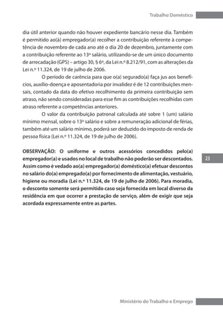 23
Trabalho Doméstico
Ministério do Trabalho e Emprego
dia útil anterior quando não houver expediente bancário nesse dia. Também
é permitido ao(à) empregador(a) recolher a contribuição referente à compe-
tência de novembro de cada ano até o dia 20 de dezembro, juntamente com
a contribuição referente ao 13º salário, utilizando-se de um único documento
de arrecadação (GPS) – artigo 30, § 6º, da Lei n.º 8.212/91, com as alterações da
Lei n.º 11.324, de 19 de julho de 2006.
	 O período de carência para que o(a) segurado(a) faça jus aos benefí-
cios, auxílio-doença e aposentadoria por invalidez é de 12 contribuições men-
sais, contado da data do efetivo recolhimento da primeira contribuição sem
atraso, não sendo consideradas para esse fim as contribuições recolhidas com
atraso referente a competências anteriores.
	 O valor da contribuição patronal calculada até sobre 1 (um) salário
mínimo mensal, sobre o 13º salário e sobre a remuneração adicional de férias,
também até um salário mínimo, poderá ser deduzido do imposto de renda de
pessoa física (Lei n.º 11.324, de 19 de julho de 2006).
OBSERVAÇÃO: O uniforme e outros acessórios concedidos pelo(a)
empregador(a) e usados no local de trabalho não poderão ser descontados.
Assim como é vedado ao(a) empregador(a) doméstico(a) efetuar descontos
no salário do(a) empregado(a) por fornecimento de alimentação, vestuário,
higiene ou moradia (Lei n.º 11.324, de 19 de julho de 2006). Para moradia,
o desconto somente será permitido caso seja fornecida em local diverso da
residência em que ocorrer a prestação de serviço, além de exigir que seja
acordada expressamente entre as partes.
 