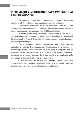 Trabalho Doméstico
24
Ministério do Trabalho e Emprego
INFORMAÇÕES IMPORTANTES PARA MPREGADO(A)
E EMPREGADOR(A)
	 O(a) empregado(a) doméstico(a) poderá ser contratado(a) em caráter
experimental, de modo a que suas aptidões possam ser avaliadas.
	 O contrato de experiência deverá ser anotado na CTPS do(a) entre
empregado(a) e empregador(a), podendo ser prorrogado uma única vez, des-
de que a soma desses períodos não exceda 90 (noventa) dias.
	 Os direitos garantidos pela Emenda Constitucional n.º 72, de 2013,
não serão retroativos, entraram em vigor na data da publicação da Emenda
Constitucional n.º 72, em 3 de abril de 2013, exceto aqueles que ainda depen-
dem de regulamentação.
	 Consoante a Lei nº 7.195, de 12 de junho de 1984, as agências espe-
cializadas na indicação de empregados(as) domésticos(as) são civilmente res-
ponsáveis pelos atos ilícitos cometidos por estes(as) no desempenho de suas
atividades. No ato da contratação, a agência firmará com o(a) empregador(a),
obrigando-se a reparar qualquer dano que venha a ser praticado pelo
empregado(a) contratado(a), no período de um ano.
	 A informalidade da relação de trabalho expõe tanto o(a)
empregador(a) como o(a) empregado(a) a sérios riscos e transtornos desne-
cessários, como o de uma eventual reclamação trabalhista.
 