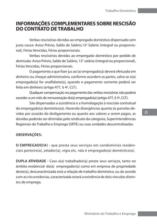 25
Trabalho Doméstico
Ministério do Trabalho e Emprego
INFORMAÇÕES COMPLEMENTARES SOBRE RESCISÃO
DO CONTRATO DETRABALHO
	 Verbas rescisórias devidas ao empregado doméstico dispensado sem
justa causa: Aviso Prévio, Saldo de Salário,13º Salário (integral ou proporcio-
nal), Férias Vencidas, Férias proporcionais.
	 Verbas rescisórias devidas ao empregado doméstico por pedido de
demissão: Aviso Prévio, Saldo de Salário, 13° salário (integral ou proporcional),
Férias Vencidas, Férias proporcionais.
	 O pagamento a que fizer jus ao (a) empregado(a) deverá efetuado em
dinheiro ou cheque administrativo, conforme acordem as partes, salvo se o(a)
empregado(a) for analfabeto(a), quando o pagamento somente poderá ser
feito em dinheiro (artigo 477, § 4º, CLT).
	 Qualquer compensação no pagamento das verbas rescisórias não poderá
exceder a um mês de remuneração do(a) empregado(a) (artigo 477, § 5º, CLT).
	 São dispensadas a assistência e a homologação à rescisão contratual
do empregado(a) doméstico(a). Havendo divergências quanto às parcelas de-
vidas por ocasião do desligamento ou quanto aos valores a serem pagos, as
dúvidas poderão ser dirimidas pelo sindicato da categoria, Superintendências
Regionais do Trabalho e Emprego (SRTE) ou suas unidades descentralizadas.
OBSERVAÇÕES:
O Empregado(a) - que presta seus serviços em condomínios residen-
ciais porteiro(a), zelador(a), vigia etc. não é empregado(a) doméstico(a).
DUPLA ATIVIDADE - Caso o(a) trabalhador(a) preste seus serviços, tanto no
âmbito residencial do(a) 	empregador(a) como em empresa de propriedade
deste(a), descaracterizada está a relação de trabalho doméstico, ou de acordo
com as circunstâncias, caracterizada estará a existência de dois vínculos distin-
tos de emprego.
 
