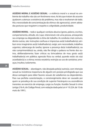 Trabalho Doméstico
26
Ministério do Trabalho e Emprego
ASSÉDIO MORAL E ASSÉDIO SEXUAL - a violência moral e a sexual no am-
biente do trabalho não são um fenômeno novo. As leis que tratam do assunto
ajudaram a atenuar a existência do problema, mas não o resolveram de todo.
Há a necessidade de conscientização da vítima e do agressor(a), serem adota-
das posturas que resgatem o respeito e a dignidade, produtividade.
ASSÉDIO MORAL – toda e qualquer conduta abusiva (gesto, palavra, escritos,
comportamento, atitude, etc.) que, intencional e de uma pessoa, ameaçando
seu emprego ou degradando o clima de trabalho. As condutas mais comuns,
dentre outras, são: instruções confusas e imprecisas ao(à) trabalhador(a); atri-
buir erros imaginários ao(à) trabalhador(a);	exigir, sem necessidade, trabalhos
urgentes; sobrecarga de tarefas; ignorar a presença do(a) trabalhador(a), ou
não cumprimentálo(a) ou, ainda, não lhe dirigir a palavra na frente dos ou-
tros, deliberadamente; fazer críticas ou brincadeiras de mau gosto ao(à)
trabalhador(a) em público; agressão física ou verbal, quando estão sós o(a)
assediador(a) e a vítima; revista vexatória; restrição ao uso de sanitários; ame-
aças; insultos; isolamento.
ASSÉDIO SEXUAL – abordagem, não desejada pelo(a) outro(a), com intenção
sexual ou insistência inoportuna de alguém em posição privilegiada que usa
dessa vantagem para obter favores sexuais de subalternos ou dependentes.
Para sua perfeita caracterização, o constrangimento deve ser causado por
quem se prevaleça de sua condição de superior hierárquico ou ascendência
inerentes ao exercício de emprego, cargo ou função. Assédio Sexual é crime
(artigo 216-A, do Código Penal, com redação dada pela Lei nº 10.224, de 15 de
maio de 1991).
 