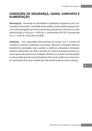 27
Trabalho Doméstico
Ministério do Trabalho e Emprego
CONDIÇÕES DE SEGURANÇA, SAÚDE, CONFORTO E
ALIMENTAÇÃO
Alimentação – fornecida em quantidade e qualidade compatíveis com a ne-
cessidade nutricional e a atividade desenvolvida, sendo vedado qualquer des-
conto do empregador por fornecimento dessa parcela que não possui caráter
salarial (artigo 2º-A da Lei n.º 5.859, de 11 de dezembro de 1972, inserida pela
Lei n.º 11.324, de 19 de julho de 2006).
Habitação – com capacidade dimensionada de acordo com o número de
moradores e possuir: ventilação e iluminação suficientes; instalações elétricas
devidamente protegidas; pisos, paredes e cobertura adequados; instalações
sanitárias abastecidas por rede e servidas por sistema de esgotos; portas e ja-
nelas capazes de proporcionar vedação suficiente. A moradia somente poderá
ser descontada quando sua localização for diversa da residência em que ocor-
rer a prestação do serviço e desde que haja acordo expresso entre as partes.
 