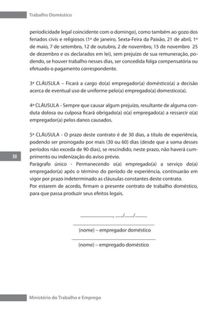 Trabalho Doméstico
30
Ministério do Trabalho e Emprego
periodicidade legal coincidente com o domingo), como também ao gozo dos
feriados civis e religiosos (1º de janeiro, Sexta-Feira da Paixão, 21 de abril, 1º
de maio, 7 de setembro, 12 de outubro, 2 de novembro, 15 de novembro 25
de dezembro e os declarados em lei), sem prejuízo de sua remuneração, po-
dendo, se houver trabalho nesses dias, ser concedida folga compensatória ou
efetuado o pagamento correspondente.
3ª CLÁUSULA – Ficará a cargo do(a) empregador(a) doméstico(a) a decisão
acerca de eventual uso de uniforme pelo(a) empregado(a) domestico(a).
4ª CLÁUSULA - Sempre que causar algum prejuízo, resultante de alguma con-
duta dolosa ou culposa ficará obrigado(a) o(a) empregado(a) a ressarcir o(a)
empregador(a) pelos danos causados.
5ª CLÁUSULA - O prazo deste contrato é de 30 dias, a título de experiência,
podendo ser prorrogado por mais (30 ou 60) dias (desde que a soma desses
períodos não exceda de 90 dias), se rescindido, neste prazo, não haverá cum-
primento ou indenização do aviso prévio.
Parágrafo único - Permanecendo o(a) empregado(a) a serviço do(a)
empregador(a) após o término do período de experiência, continuarão em
vigor por prazo indeterminado as cláusulas constantes deste contrato.
Por estarem de acordo, firmam o presente contrato de trabalho doméstico,
para que passa produzir seus efeitos legais.
.............................., ......./......../...........
_______________________________
(nome) – empregador doméstico
________________________________
(nome) – empregado doméstico
 