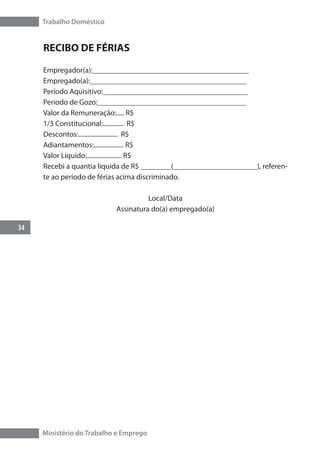 Trabalho Doméstico
34
Ministério do Trabalho e Emprego
RECIBO DE FÉRIAS
Empregador(a):_________________________________________
Empregado(a):_________________________________________
Período Aquisitivo:______________________________________
Período de Gozo:_______________________________________
Valor da Remuneração:..... R$
1/3 Constitucional:............. R$
Descontos:......................... R$
Adiantamentos:................... R$
Valor Líquido:...................... R$
Recebi a quantia líquida de R$ ________(______________________), referen-
te ao período de férias acima discriminado.
Local/Data
Assinatura do(a) empregado(a)
 