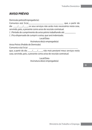 35
Trabalho Doméstico
Ministério do Trabalho e Emprego
AVISO PRÉVIO
Demissão pelo(a)Empregador(a):
Comunico o(a) Sr.(a)________________________________ que, a partir do
dia ____/____/____, os seus serviços não serão mais necessários nesta casa,
servindo, pois, a presente como aviso de rescisão contratual.
( ) Período de cumprimento do aviso prévio trabalhando até __________
( ) Fica dispensado de cumprir o aviso, que será indenizado.
Local/Data
Assinatura do(a) empregado(a)
Aviso Prévio (Pedido de Demissão)
Comunico o(a) Sr.(a) _____________________________________________
que, a partir do dia ____/____/____, não mais prestarei meus serviços nesta
casa, servindo, pois, a presente como aviso de rescisão contratual.
Local/Data
Assinatura do(a) empregado(a)
 