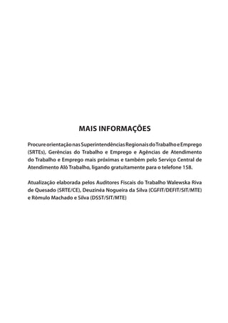 Mais Informações
ProcureorientaçãonasSuperintendênciasRegionaisdoTrabalhoeEmprego
(SRTEs), Gerências do Trabalho e Emprego e Agências de Atendimento
do Trabalho e Emprego mais próximas e também pelo Serviço Central de
Atendimento Alô Trabalho, ligando gratuitamente para o telefone 158.
Atualização elaborada pelos Auditores Fiscais do Trabalho Walewska Riva
de Quesado (SRTE/CE), Deuzinéa Nogueira da Silva (CGFIT/DEFIT/SIT/MTE)
e Rômulo Machado e Silva (DSST/SIT/MTE)
 
