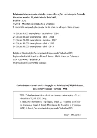 Edição revista em conformidade com as alterações trazidas pela Emenda
Constitucional nº 72, de 02 de abril de 2013.
Brasília - 2013
© 2013 – Ministério do Trabalho e Emprego
É permitida a reprodução parcial desta obra, desde que citada a fonte.
1ª Edição: 1.000 exemplares – dezembro – 2004
2ª Edição: 50.000 exemplares – abril – 2005
3ª Edição: 50.000 exemplares – janeiro – 2007
4ª Edição: 70.000 exemplares – abril – 2012
5ª Edição: 10.000 exemplares – abril - 2013
Edição e Distribuição: Secretaria de Inspeção do Trabalho (SIT)
Esplanada dos Ministérios – Bloco F, Anexo, Ala B, 1º Andar, Gabinete
CEP: 70059-900 – Brasília/DF
Impresso no Brasil/Printed in Brazil
Dados Internacionais de Catalogação na Publicação (CIP) Biblioteca.
Seção de Processos Técnicos – MTE
T758 -Trabalho doméstico : direitos e deveres: orientações. – 5ª. ed.
– Brasília: MTE, SIT, 2013. 36 p.
1. Trabalho doméstico, legislação, Brasil. 2. Trabalho domésti-
co, inspeção, Brasil. I. Brasil, Ministério do Trabalho e Emprego
(MTE). II. Brasil, Secretaria de Inspeção do Trabalho (SIT).
CDD – 341.65183
 