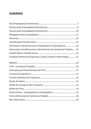 sUMÁRIO
O(a) Empregado(a) Doméstico(a)......................................................................................7
Direitos do(a) Empregado(a) Doméstico(a)...................................................................8
Deveres do(a) Empregado(a) Doméstico(a)................................................................20
Obrigações do(a) Empregador(a)....................................................................................21
Descontos................................................................................................................................22
Contribuições Previdenciárias..........................................................................................22
Informações Importantes para Empregado(a) e Empregador(a)........................24
Informações Complementares sobre Rescisão do Contrato de Trabalho.........25
Assédio Moral e Assédio Sexual.......................................................................................25
Condições Mínimas de Segurança, Saúde, Conforto e Alimentação.................27
ANEXOS.....................................................................................................................................29
CTPS – Contrato de Trabalho............................................................................................29
Instruções para Preenchimento da CTPS.....................................................................31
Contrato de Experiência.....................................................................................................31
Controle Individual de Frequência..................................................................................32
Recibo de Salário...................................................................................................................32
Recibo de Entrega de Vale-Transporte..........................................................................34
Recibo de Férias ....................................................................................................................34
Avisos Prévios – Empregador(a) e Empregado(a)......................................................35
Termo de Rescisão de Contrato de Trabalho...............................................................36
Mais Informações..................................................................................................................38
 