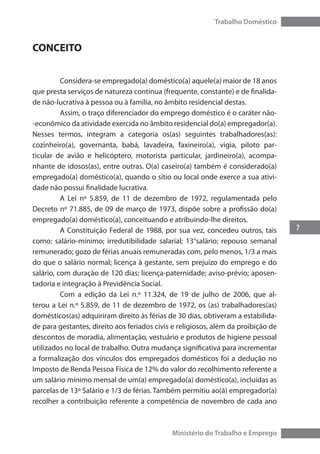 7
Trabalho Doméstico
Ministério do Trabalho e Emprego
CONCEITO
	 Considera-se empregado(a) doméstico(a) aquele(a) maior de 18 anos
que presta serviços de natureza contínua (frequente, constante) e de finalida-
de não-lucrativa à pessoa ou à família, no âmbito residencial destas.
	 Assim, o traço diferenciador do emprego doméstico é o caráter não-
-econômico da atividade exercida no âmbito residencial do(a) empregador(a).
Nesses termos, integram a categoria os(as) seguintes trabalhadores(as):
cozinheiro(a), governanta, babá, lavadeira, faxineiro(a), vigia, piloto par-
ticular de avião e helicóptero, motorista particular, jardineiro(a), acompa-
nhante de idosos(as), entre outras. O(a) caseiro(a) também é considerado(a)
empregado(a) doméstico(a), quando o sítio ou local onde exerce a sua ativi-
dade não possui finalidade lucrativa.
	 A Lei nº 5.859, de 11 de dezembro de 1972, regulamentada pelo
Decreto nº 71.885, de 09 de março de 1973, dispõe sobre a profissão do(a)
empregado(a) doméstico(a), conceituando e atribuindo-lhe direitos.
	 A Constituição Federal de 1988, por sua vez, concedeu outros, tais
como: salário-mínimo; irredutibilidade salarial; 13°salário; repouso semanal
remunerado; gozo de férias anuais remuneradas com, pelo menos, 1/3 a mais
do que o salário normal; licença à gestante, sem prejuízo do emprego e do
salário, com duração de 120 dias; licença-paternidade; aviso-prévio; aposen-
tadoria e integração à Previdência Social.
	 Com a edição da Lei n.º 11.324, de 19 de julho de 2006, que al-
terou a Lei n.º 5.859, de 11 de dezembro de 1972, os (as) trabalhadores(as)
domésticos(as) adquiriram direito às férias de 30 dias, obtiveram a estabilida-
de para gestantes, direito aos feriados civis e religiosos, além da proibição de
descontos de moradia, alimentação, vestuário e produtos de higiene pessoal
utilizados no local de trabalho. Outra mudança significativa para incrementar
a formalização dos vínculos dos empregados domésticos foi a dedução no
Imposto de Renda Pessoa Física de 12% do valor do recolhimento referente a
um salário mínimo mensal de um(a) empregado(a) doméstico(a), incluídas as
parcelas de 13º Salário e 1/3 de férias. Também permitiu ao(à) empregador(a)
recolher a contribuição referente a competência de novembro de cada ano
 
