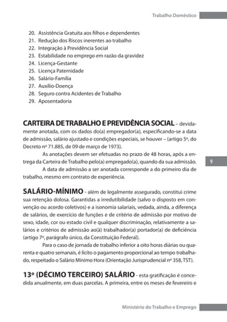 9
Trabalho Doméstico
Ministério do Trabalho e Emprego
20.	 Assistência Gratuita aos filhos e dependentes
21.	 Redução dos Riscos inerentes ao trabalho
22.	 Integração à Previdência Social
23.	 Estabilidade no emprego em razão da gravidez
24.	 Licença-Gestante
25.	 Licença Paternidade
26.	 Salário-Família
27.	 Auxílio-Doença
28.	 Seguro contra Acidentes de Trabalho
29.	 Aposentadoria
CARTEIRADETRABALHOEPREVIDÊNCIASOCIAL– devida-
mente anotada, com os dados do(a) empregador(a), especificando-se a data
de admissão, salário ajustado e condições especiais, se houver – (artigo 5º, do
Decreto nº 71.885, de 09 de março de 1973).
	 As anotações devem ser efetuadas no prazo de 48 horas, após a en-
trega da Carteira de Trabalho pelo(a) empregado(a), quando da sua admissão.
	 A data de admissão a ser anotada corresponde a do primeiro dia de
trabalho, mesmo em contrato de experiência.
SALÁRIO-MÍNIMO - além de legalmente assegurado, constitui crime
sua retenção dolosa. Garantidas a irredutibilidade (salvo o disposto em con-
venção ou acordo coletivos) e a isonomia salariais, vedada, ainda, a diferença
de salários, de exercício de funções e de critério de admissão por motivo de
sexo, idade, cor ou estado civil e qualquer discriminação, relativamente a sa-
lários e critérios de admissão ao(à) trabalhador(a) portador(a) de deficiência
(artigo 7º, parágrafo único, da Constituição Federal).
	 Para o caso de jornada de trabalho inferior a oito horas diárias ou qua-
renta e quatro semanais, é lícito o pagamento proporcional ao tempo trabalha-
do, respeitado o Salário Mínimo Hora (Orientação Jurisprudencial nº 358, TST).
13º (DÉCIMO TERCEIRO) SALÁRIO - esta gratificação é conce-
dida anualmente, em duas parcelas. A primeira, entre os meses de fevereiro e
 