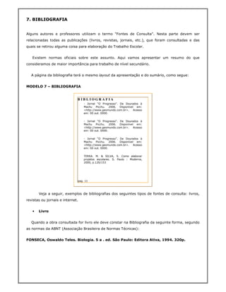 7. BIBLIOGRAFIA


Alguns autores e professores utilizam o termo "Fontes de Consulta". Nesta parte devem ser
relacionadas todas as publicações (livros, revistas, jornais, etc.), que foram consultadas e das
quais se retirou alguma coisa para elaboração do Trabalho Escolar.


   Existem normas oficiais sobre este assunto. Aqui vamos apresentar um resumo do que
consideramos de maior importância para trabalho de nível secundário.


  A página da bibliografia terá o mesmo layout da apresentação e do sumário, como segue:


MODELO 7 – BIBLIOGRAFIA


                              BIBLIOGRAFIA
                                  - Jornal “O Progresso”. De Dourados à
                                  Machu Picchu. 2006. Disponível em:
                                  <http://www.geomundo.com.br>. Acesso
                                  em: 00 out. 0000.


                                  - Jornal “O Progresso”. De Dourados à
                                  Machu Picchu. 2006. Disponível em:
                                  <http://www.geomundo.com.br>. Acesso
                                  em: 00 out. 0000.


                                  - Jornal “O Progresso”. De Dourados à
                                  Machu Picchu. 2006. Disponível em:
                                  <http://www.geomundo.com.br>. Acesso
                                  em: 00 out. 0000.


                                  TERRA. M. & SILVA, S. Como elaborar
                                  projetos escolares. S. Paulo : Moderna,
                                  2000, p.120/153




                              pag. 11



       Veja a seguir, exemplos de bibliografias dos seguintes tipos de fontes de consulta: livros,
revistas ou jornais e internet.


   •   Livro


  Quando a obra consultada for livro ele deve constar na Bibliografia da seguinte forma, segundo
as normas da ABNT (Associação Brasileira de Normas Técnicas):


FONSECA, Oswaldo Teles. Biologia. 5 a . ed. São Paulo: Editora Ativa, 1994. 320p.
 