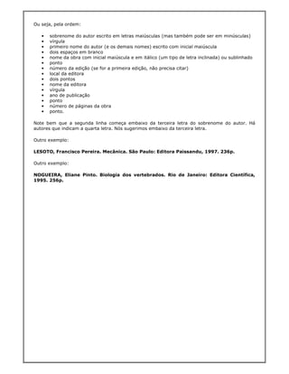 Ou seja, pela ordem:

   •   sobrenome do autor escrito em letras maiúsculas (mas também pode ser em minúsculas)
   •   vírgula
   •   primeiro nome do autor (e os demais nomes) escrito com inicial maiúscula
   •   dois espaços em branco
   •   nome da obra com inicial maiúscula e em itálico (um tipo de letra inclinada) ou sublinhado
   •   ponto
   •   número da edição (se for a primeira edição, não precisa citar)
   •   local da editora
   •   dois pontos
   •   nome da editora
   •   vírgula
   •   ano de publicação
   •   ponto
   •   número de páginas da obra
   •   ponto.

Note bem que a segunda linha começa embaixo da terceira letra do sobrenome do autor. Há
autores que indicam a quarta letra. Nós sugerimos embaixo da terceira letra.

Outro exemplo:

LESOTO, Francisco Pereira. Mecânica. São Paulo: Editora Paissandu, 1997. 236p.

Outro exemplo:

NOGUEIRA, Eliane Pinto. Biologia dos vertebrados. Rio de Janeiro: Editora Científica,
1995. 256p.
 