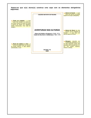Espera-se que o(a) aluno(a) construa uma capa com os elementos obrigatórios
seguintes:

                                                                                      Nome da Escola - o qual
                                            COLÉGIO BATISTA DE PALMAS                 deve ser escrito na porção
                                                                                   superior da capa (cabeçalho)



    Título do trabalho - o qual
    deve ficar situado no centro ou
um pouco acima do centro da folha
e escrito em letras com destaque
(todas maiúsculas), mas nada de
exagero

                                      AVENTURAS NAS ALTURAS                           Nome de Aluno (ou dos
                                                                                      alunos, se for Trabalho de
                                                                                   Equipe) - o qual deve ser
                                       Pedro de Orleãns e Bragança, nº 45 - 1º A
                                                                                   escrito abaixo do título
                                      Izabel de Bourbom e Habsburgo nº 30 - 1º B




                                                                                       Margens -deverão ser
                                                                                       construídas deixando 3 cm
   Nome da cidade e o Ano - o                                                      do lado esquerdo (onde será
   nome da cidade deve ser escrito                                                 picotado para encadernar) e 2
na borda inferior, e logo abaixo,                                                  cm     nas    partes  superior,
centralizado, o ano                                                                inferior e direita.

                                                     PALMAS, TO
                                                        2009
 