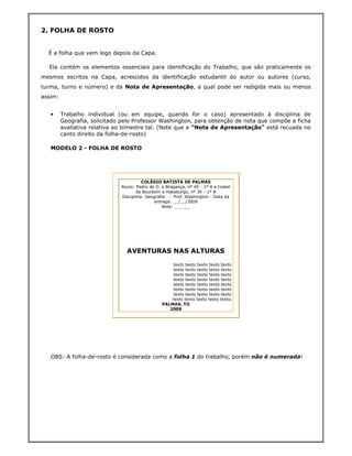 2. FOLHA DE ROSTO


  É a folha que vem logo depois da Capa.

  Ela contém os elementos essenciais para identificação do Trabalho, que são praticamente os
mesmos escritos na Capa, acrescidos da identificação estudantil do autor ou autores (curso,
turma, turno e número) e da Nota de Apresentação, a qual pode ser redigida mais ou menos
assim:


   •     Trabalho individual (ou em equipe, quando for o caso) apresentado à disciplina de
         Geografia, solicitado pelo Professor Washington, para obtenção de nota que compõe a ficha
         avaliativa relativa ao bimestre tal. (Note que a "Nota de Apresentação" está recuada no
         canto direito da folha-de-rosto)

   MODELO 2 - FOLHA DE ROSTO




                                        COLÉGIO BATISTA DE PALMAS
                              Aluno: Pedro de O. e Bragança, nº 45 - 1º A e Izabel
                                     de Bourbom e Habsburgo, nº 30 - 1º B
                              Disciplina: Geografia - Prof. Washington - Data da
                                             entrega: __/__/2009
                                                 Nota: ______




                                AVENTURAS NAS ALTURAS

                                                     texto texto texto texto texto
                                                     texto texto texto texto texto
                                                     texto texto texto texto texto
                                                     texto texto texto texto texto
                                                     texto texto texto texto texto
                                                     texto texto texto texto texto
                                                     texto texto texto texto texto
                                                     texto texto texto texto texto.
                                                 PALMAS, TO
                                                    2009




   OBS: A folha-de-rosto é considerada como a folha 1 do trabalho, porém não é numerada!
 