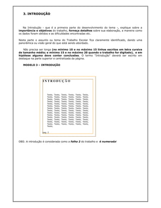 3. INTRODUÇÃO



   Na Introdução - que é a primeira parte do desenvolvimento do tema -, explique sobre a
importância e objetivos do trabalho, forneça detalhes sobre sua elaboração, a maneira como
os dados foram obtidos e as dificuldades encontradas etc.

Nesta parte o assunto ou tema do Trabalho Escolar fica claramente identificado, dando uma
panorâmica ou visão geral do que está sendo abordado.

   Não precisa ser longa (no mínimo 10 e no máximo 15 linhas escritas em letra cursiva
de tamanho médio; e mínimo 15 e no máximo 20 quando o trabalho for digitado), e em
hipótese alguma deve conter conclusões. O termo "Introdução" deverá ser escrito em
destaque na parte superior e centralizada da página.

   MODELO 3 – INTRODUÇÃO




                 INTRODUÇÃO



                     Texto,   Texto,   Texto,   Texto,   Texto,   Texto,
                     Texto,   Texto,   Texto,   Texto,   Texto,   Texto,
                     Texto,   Texto,   Texto,   Texto,   Texto,   Texto,
                     Texto,   Texto,   Texto,   Texto,   Texto,   Texto,
                     Texto,   Texto,   Texto,   Texto,   Texto,   Texto,
                     Texto,   Texto,   Texto,   Texto,   Texto,   Texto,
                     Texto,   Texto,   Texto,   Texto,   Texto,   Texto,
                     Texto,   Texto,   Texto,   Texto,   Texto,   Texto,
                     Texto,   Texto,   Texto,   Texto,   Texto,   Texto,
                     Texto,   Texto,   Texto,   Texto,   Texto,   Texto,
                     Texto,   Texto,   Texto,   Texto,   Texto,   Texto,
                     Texto,   Texto,   Texto,   Texto,   Texto,   Texto,
                     Texto,   Texto,   Texto,   Texto,   Texto,   Texto,
                     Texto,   Texto,   Texto,   Texto,   Texto,   Texto,
                     Texto,


                 pag. 2



OBS: A introdução é considerada como a folha 2 do trabalho e é numerada!
 