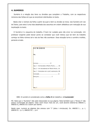 4. SUMÁRIO

   Sumário é a relação dos itens ou divisões que compõem o Trabalho, com os respectivos
números das folhas em que se encontram distribuídos no texto.


  Basta citar o número da folha a partir da qual o item ou divisão se inicia. Use Sumário em vez
de Índice, pois este é uma lista detalhada dos assuntos em ordem alfabética com indicação de sua
localização no texto.


   O Sumário é o esquema do trabalho. É bom ter cuidado para não errar na numeração. Um
professor exigente pode baixar ponto se constatar que você indicou que tal item do trabalho
começa na folha número tal e isto de fato não acontecer. Essa situação torna o sumário inválido,
portanto errado.




                            SUMÁRIO


                            Pág.




                            Introdução.......................................... 02

                            Cap. 1 - De Dourados à Machu Picchu......... 04

                            Cap. 2 - Um douradense em Machu Picchu.. 06

                            Cap. 3 - Entrevista com o prof. aventureiro. 08

                            Conclusão.............................................. 10

                            Bibliografia............................................. 11




                            pag. 3




       OBS: O sumário é considerado como a folha 3 do trabalho e é numerada!

PS: Note que o "Sumário" não está relacionado na sua página. Note também que o "Anexo I" não
possui numeração de página. Caso você incluir mais de um, você deverá ordená-los ANEXO I,
ANEXO II, ANEXO III e assim por diante.

Neste caso, numere as páginas dos anexos com "i" (letra i minúscula). Ex. ANEXO I.... p. i;
ANEXO II....p. ii; ANEXO III.... p.iii
 