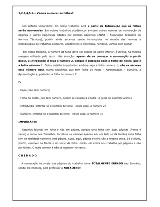 1,2,3,4,5,6... Vamos numerar as folhas?




   Um detalhe importante: em nosso trabalho, será a partir da Introdução que as folhas
serão numeradas. Em outros trabalhos acadêmicos existem outras normas de numeração de
páginas e outras exigências ditadas por normas nacionais (ABNT - Associação Brasileira de
Normas     Técnicas), porém ainda estamos        sendo introduzidos no mundo das normas e
metodologias de trabalhos escolares, acadêmicos e científicos. Portanto, vamos com calma!


      Em nosso trabalho, o número da folha deve ser escrito na parte inferior, à direita, na mesma
margem utilizada pelo texto. Mas atenção: apesar de se começar a numeração a partir
daqui, a Introdução já leva o número 2, porque é colocado após a Folha de Rosto, que é
a folha número 1. Outro detalhe importante: embora seja a folha número 1, não se escreve
este número nela. Numa seqüência que tem Folha de Rosto - Apresentação - Sumário, a
Apresentação é, portanto, a folha de número 2.


Ex:


- Capa (não tem número)


- Folha de Rosto (não tem número, porém se considera a folha 1) (veja no exemplo acima)


- Introdução (informa-se o número da folha - neste caso, o número 2)


- Sumário (informa-se o número da folha - neste caso, o número 3)


IMPORTANTE


   Estamos falando em folha e não em página, porque uma folha tem duas páginas (frente e
verso) e como nos Trabalhos Escolares se escreve apenas em um lado (o da frente) cada folha
tem na realidade somente uma página. Logo, aqui, página e folha são a mesma coisa. Se o aluno,
porém, escrever na frente e no verso da folha, então, ele conta seu trabalho por páginas e não
por folhas. O mais comum é não se escrever no verso.


CUIDADO


  A numeração incorreta das páginas do trabalho torna TOTALMENTE ERRADO seu Sumário,
sendo-lhe imposta, pelo professor a NOTA ZERO!
 