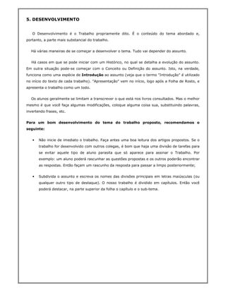 5. DESENVOLVIMENTO


   O Desenvolvimento é o Trabalho propriamente dito. É o conteúdo do tema abordado e,
portanto, a parte mais substancial do trabalho.


  Há várias maneiras de se começar a desenvolver o tema. Tudo vai depender do assunto.


  Há casos em que se pode iniciar com um Histórico, no qual se detalha a evolução do assunto.
Em outra situação pode-se começar com o Conceito ou Definição do assunto. Isto, na verdade,
funciona como uma espécie de Introdução ao assunto (veja que o termo "Introdução" é utilizado
no início do texto de cada trabalho). "Apresentação" vem no início, logo após a Folha de Rosto, e
apresenta o trabalho como um todo.


  Os alunos geralmente se limitam a transcrever o que está nos livros consultados. Mas o melhor
mesmo é que você faça algumas modificações, coloque alguma coisa sua, substituindo palavras,
invertendo frases, etc.


Para um bom desenvolvimento do tema do trabalho proposto, recomendamos o
seguinte:


   •   Não inicie de imediato o trabalho. Faça antes uma boa leitura dos artigos propostos. Se o
       trabalho for desenvolvido com outros colegas, é bom que haja uma divisão de tarefas para
       se evitar aquele tipo de aluno parasita que só aparece para assinar o Trabalho. Por
       exemplo: um aluno poderá rascunhar as questões propostas e os outros poderão encontrar
       as respostas. Então façam um rascunho da resposta para passar a limpo posteriormente;


   •   Subdivida o assunto e escreva os nomes das divisões principais em letras maiúsculas (ou
       qualquer outro tipo de destaque). O nosso trabalho é dividido em capítulos. Então você
       poderá destacar, na parte superior da folha o capítulo e o sub-tema.
 