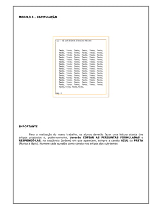 MODELO 5 – CAPITULAÇÃO




                           Cap. I - DE DOURADOS À MACHU PICCHU




                              Texto,    Texto, Texto, Texto,   Texto,   Texto,
                              Texto,    Texto, Texto, Texto,   Texto,   Texto,
                              Texto,    Texto, Texto, Texto,   Texto,   Texto,
                              Texto,    Texto, Texto, Texto,   Texto,   Texto,
                              Texto,    Texto, Texto, Texto,   Texto,   Texto,
                              Texto,    Texto, Texto, Texto,   Texto,   Texto,
                              Texto,    Texto, Texto, Texto,   Texto,   Texto,
                              Texto,    Texto, Texto, Texto,   Texto,   Texto,
                              Texto,    Texto, Texto, Texto,   Texto,   Texto,
                              Texto,    Texto, Texto, Texto,   Texto,   Texto,
                              Texto,    Texto, Texto, Texto,   Texto,   Texto,
                              Texto,    Texto, Texto, Texto,   Texto,   Texto,
                              Texto,    Texto, Texto, Texto,   Texto,   Texto,
                              Texto,    Texto, Texto, Texto,   Texto,   Texto,
                              Texto,    Texto, Texto, Texto,   Texto,   Texto,
                              Texto,    Texto, Texto, Texto,   Texto,   Texto,
                              Texto,   Texto, Texto,Texto,


                           pag. 4




IMPORTANTE


        Para a realização do nosso trabalho, os alunos deverão fazer uma leitura atenta dos
artigos propostos e, posteriormente, deverão COPIAR AS PERGUNTAS FORMULADAS e
RESPONDÊ-LAS, na seqüência (ordem) em que aparecem, sempre a caneta AZUL ou PRETA
(Nunca a lápis). Numere cada questão como consta nos artigos dos sub-temas
 