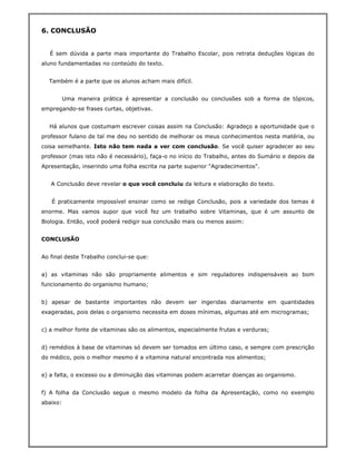 6. CONCLUSÃO


   É sem dúvida a parte mais importante do Trabalho Escolar, pois retrata deduções lógicas do
aluno fundamentadas no conteúdo do texto.


  Também é a parte que os alunos acham mais difícil.


       Uma maneira prática é apresentar a conclusão ou conclusões sob a forma de tópicos,
empregando-se frases curtas, objetivas.


  Há alunos que costumam escrever coisas assim na Conclusão: Agradeço a oportunidade que o
professor fulano de tal me deu no sentido de melhorar os meus conhecimentos nesta matéria, ou
coisa semelhante. Isto não tem nada a ver com conclusão. Se você quiser agradecer ao seu
professor (mas isto não é necessário), faça-o no início do Trabalho, antes do Sumário e depois da
Apresentação, inserindo uma folha escrita na parte superior "Agradecimentos".


   A Conclusão deve revelar o que você concluiu da leitura e elaboração do texto.


   É praticamente impossível ensinar como se redige Conclusão, pois a variedade dos temas é
enorme. Mas vamos supor que você fez um trabalho sobre Vitaminas, que é um assunto de
Biologia. Então, você poderá redigir sua conclusão mais ou menos assim:


CONCLUSÃO


Ao final deste Trabalho conclui-se que:


a) as vitaminas não são propriamente alimentos e sim reguladores indispensáveis ao bom
funcionamento do organismo humano;


b) apesar de bastante importantes não devem ser ingeridas diariamente em quantidades
exageradas, pois delas o organismo necessita em doses mínimas, algumas até em microgramas;


c) a melhor fonte de vitaminas são os alimentos, especialmente frutas e verduras;


d) remédios à base de vitaminas só devem ser tomados em último caso, e sempre com prescrição
do médico, pois o melhor mesmo é a vitamina natural encontrada nos alimentos;


e) a falta, o excesso ou a diminuição das vitaminas podem acarretar doenças ao organismo.


f) A folha da Conclusão segue o mesmo modelo da folha da Apresentação, como no exemplo
abaixo:
 