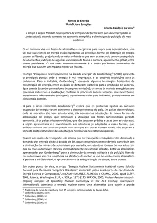 Fontes de Energia
                                            Malefícios e Soluções
                                                                                    Priscila Cardozo da Silva32
     O artigo a seguir trata de novas fontes de energia e da forma com que são empregadas as
     fontes atuais, visando aumento na economia energética e diminuição da poluição do meio
                                              ambiente


O ser humano vive em busca de alternativas energéticas para suprir suas necessidades, uma
vez que suas fontes de energia estão esgotando. As principais formas de obtenção de energia
poluem o Planeta, prejudicando o meio ambiente o que vem acarretando como consequência
desabamentos, extinção de algumas variedades da fauna e da flora, aquecimento global, entre
outros problemas. O que resta momentaneamente é a busca por fontes alternativas de
energia que causem um impacto menor ao Planeta.

O artigo “Pesquisa e desenvolvimento na área de energia” de Goldemberg 33 (2000) apresenta
os principais pontos onde a energia é mal empregada, e as possíveis resoluções para os
problemas. Para a indústria, Goldemberg34 apresenta algumas tecnologias horizontais de
conservação de energia, entre as quais se destacam: caldeiras para a produção de vapor ou
água quente (usando queimadores de pequena emissão); sistemas de manejo energético para
processos industriais e construção; controle de processos (novos sensores, microeletrônica);
aquecimento infravermelho (secagem); aquecimento solar para indústrias, principalmente em
climas mais quentes.

Já para o setor residencial, Goldemberg35 explica que os problemas ligados ao consumo
exagerado de energia variam conforme o desenvolvimento do país. Em países desenvolvidos,
onde as moradias são bem estruturadas, são necessárias adaptações às novas formas de
arrecadação de energia que diminuam a utilização das fontes convencionais gerando
economia. Já os países subdesenvolvidos, que não possuem prédios e casas bem estruturadas,
a opção apresentada é o investimento em estruturas já adaptadas a essas formas, que,
embora tenham um custo um pouco mais alto que estruturas convencionais, não superam a
soma do custo estrutural e das adaptações necessárias nas estruturas padrão.

Quanto aos meios de transporte, ele afirma que os transportes rodoviários têm diminuído a
demanda por energia desde a década de 60, o que convencionalmente deveria contribuir com
a diminuição do número de automóveis por moradia, entretanto o número de moradias com
dois ou mais automóveis cresceu sistematicamente nas últimas décadas. Entre as alternativas
apresentadas por Goldemberg36 para a diminuição da energia utilizada e da poluição liberada
nos automóveis ele cita a melhoria na eficiência do motor, o uso de combustíveis alternativos
à gasolina e ao óleo diesel, o aproveitamento da energia do gás de escape, entre outros.

Sob outro ponto de vista, o artigo “Energia Nuclear Socialmente Aceitável como Solução
Possível para Demanda Energética Brasileira”, elaborado pelos acadêmicos da Faculdade de
Energia Elétrica e Computação/UNICAMP (MILANEZ, ALMEIDA e CARMO, 2006, apud CLERY,
2005, Science, Washington, EUA, v. 309, p. 1172-1175; HIRSCH, 2005, Nuclear Reactor Hazards:
Ongoing Dangers of Operating Nuclear Technology in the 21st Century. Greenpeace
International), apresenta a energia nuclear como uma alternativa para suprir a grande
32
   Acadêmica do curso de Engenharia Civil, 1º semestre, na Universidade de Caxias do Sul.
33
   Goldemberg (2000), Idem.
34
   Goldemberg (2000), Id.
35
   Goldemberg (2000), Id.
36
   Goldemberg (2000), Id.
 
