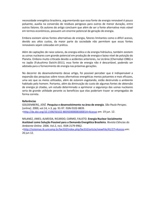 necessidade energética brasileira, argumentando que essa fonte de energia renovável é pouco
poluente, auxilia na conversão de resíduos perigosos para outros de menor duração, entre
outros fatores. Os autores do artigo concluem que além de ser a fonte alternativa mais viável
em termos econômicos, possuem um enorme potencial de geração de energia.

Embora existam várias fontes alternativas de energia, fatores limitantes como o difícil acesso,
devido aos altos custos, da maior parte da sociedade não permitem que essas fontes
renováveis sejam colocadas em prática.

Além de captações de raios solares, da energia eólica e da energia hidráulica, também existem
as usinas nucleares com grande potencial em produção de energia e baixo nível de poluição do
Planeta. Embora muito criticada devido a acidentes anteriores, na Ucrânia (Chernobyl-1986) e
no Japão (Fukushima Daiichi-2011), essa fonte de energia não é descartável, podendo ser
adotada para o fornecimento de energia nas próximas gerações.

No decorrer do desenvolvimento desse artigo, foi possível perceber que é indispensável a
expansão das pesquisas sobre novas alternativas energéticas menos poluentes e mais eficazes,
uma vez que os meios utilizados, além de estarem esgotando, estão destruindo o ambiente
habitado pelo homem. Portanto, além da diminuição do custo de algumas fontes de obtensão
de energia já citadas, um estudo determinado a aprimorar a segurança das usinas nucleares
seria de grande utilidade perante os benefícios que elas poderiam trazer se empregadas de
forma correta.

Referências
GOLDEMBERG, JOSÉ. Pesquisa e desenvolvimento na área de energia. São Paulo Perspec.
[online]. 2000, vol.14, n.3, pp. 91-97. ISSN 0102-8839.
<http://dx.doi.org/10.1590/S0102-88392000000300014>Acesso em: 19 jun. 12.

MILANEZ, JIMES; ALMEIDA, RICARDO; CARMO, FAUSTO. Energia Nuclear Socialmente
Aceitável como Solução Possível para a Demanda Energética Brasileira. Revista Ciências do
Ambiente Online. 2006. Vol.2, no1. ISSN 2179-9962.
<http://sistemas.ib.unicamp.br/be310/index.php/be310/article/viewFile/41/27>Acesso em:
26 jun.12.
 