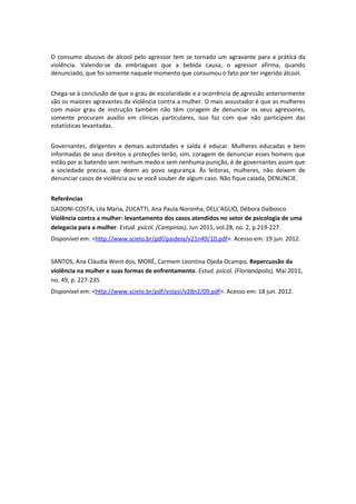 O consumo abusivo de álcool pelo agressor tem se tornado um agravante para a prática da
violência. Valendo-se da embriaguez que a bebida causa, o agressor afirma, quando
denunciado, que foi somente naquele momento que consumou o fato por ter ingerido álcool.


Chega-se à conclusão de que o grau de escolaridade e a ocorrência de agressão anteriormente
são os maiores agravantes da violência contra a mulher. O mais assustador é que as mulheres
com maior grau de instrução também não têm coragem de denunciar os seus agressores,
somente procuram auxílio em clínicas particulares, isso faz com que não participem das
estatísticas levantadas.


Governantes, dirigentes e demais autoridades e saída é educar. Mulheres educadas e bem
informadas de seus direitos a proteções terão, sim, coragem de denunciar esses homens que
estão por aí batendo sem nenhum medo e sem nenhuma punição, é de governantes assim que
a sociedade precisa, que deem ao povo segurança. Às leitoras, mulheres, não deixem de
denunciar casos de violência ou se você souber de algum caso. Não fique calada, DENUNCIE.


Referências
GADONI-COSTA, Lila Maria, ZUCATTI, Ana Paula Noronha, DELL'AGLIO, Débora Dalbosco.
Violência contra a mulher: levantamento dos casos atendidos no setor de psicologia de uma
delegacia para a mulher. Estud. psicol. (Campinas), Jun 2011, vol.28, no. 2, p.219-227.
Disponível em: <http://www.scielo.br/pdf/paideia/v21n49/10.pdf>. Acesso em: 19 jun. 2012.


SANTOS, Ana Cláudia Went dos, MORÉ, Carmem Leontina Ojeda Ocampo. Repercussão da
violência na mulher e suas formas de enfrentamento. Estud. psicol. (Florianópolis), Mai 2011,
no. 49, p. 227-235.
Disponível em: <http://www.scielo.br/pdf/estpsi/v28n2/09.pdf>. Acesso em: 18 jun. 2012.
 