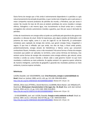 Outra forma de energia que o País ainda é extremamente dependente é o petróleo e o gás
natural proveniente da extração do petróleo, o que é ainda mais intrigante, pois o país possui a
maior companhia nacional produtora de petróleo do mundo, a Petrobras, que por acaso é
estatal. No mundo há mais de 20 anos já existem protótipos de carros movidos à energia
elétrica, hidrogênio e até mesmo água, mas incrivelmente no Brasil ainda tem a maioria
esmagadora dos veículos automotores movidos a gasolina, que não por acaso é derivada do
petróleo.

A falta de investimento em energia eólica só pode ser justificada pela ignorância dos governos
passados e o descaso do atual. Ainda há esperanças, pois alguns estados da federação e até
próximos da nossa região, como é o caso de Lages-SC ou de Osório-RS, já contemplam
complexos para captação da energia dos ventos, que geram energia limpa, inesgotável e
segura. O que leva à reflexão: por que ainda, nos dias de hoje, o Brasil ainda produz,
predominantemente, energia através de hidrelétricas e fabrica carros que consomem
combustíveis fósseis, limitados, caros e não renováveis? Há outras formas e fontes de energias
renováveis que podem ser aplicadas no território, como usinas térmicas de biomassa, mas
existem outras formas de energia não renováveis como energia atômica, gás natural, usinas
movidas a carvão ou usinas movidas a diesel; cabe a cada governo investir no que trará
resultados e melhorias ao meio ambiente. As opções existem! Já o governo querer utilizá-las
de maneira inteligente, usufruindo da geografia e gozando dos resultados positivos ao meio
ambiente, é preciso esperar sentados.


Referências

LUCON, Oswaldo and GOLDEMBERG, José. Crise financeira, energia e sustentabilidade no
Brasil. Estud. av. [online]. 2009, vol.23, n.65, pp. 121-130. ISSN 0103-4014.
http://dx.doi.org/10.1590/S0103-40142009000100009. Acesso em: 13 jun. 12.

SOCCOL, Olívio José; ZITTERELL, Danieli Bariviera; ULLMANN, Mario Nestor and MIQUELLUTI,
David José. Wind power characterization in the Lages city - SC, Brazil. Braz. arch. biol. technol.
[online]. 2010, vol.53, n.5, pp. 1155-1160. ISSN 1516-8913.
http://dx.doi.org/10.1590/S1516-89132010000500020. Acesso em: 13 jun. 12.

- 12 GOLDEMBERG, José and LUCON, Oswaldo. Energia e meio ambiente no Brasil. Estud. av.
[online]. 2007, vol.21, n.59 [cited 2012-07-04], pp. 7-20 . ISSN 0103-4014.
http://dx.doi.org/10.1590/S0103-40142007000100003. Acesso em: 13 jun. 12.
 
