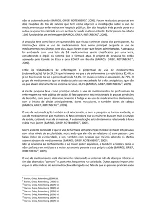 não se automedicando (BARROS, GRIEP, ROTENBERG8, 2009). Foram realizados pesquisas em
dois hospitais do Rio de Janeiro que têm como objetivo a investigação sobre o uso de
medicamentos por enfermeiros em hospitais públicos. Um dos hospitais é de grande porte e a
outra pesquisa foi realizada em um centro de saúde materno-infantil. Participaram do estudo
1509 funcionários de enfermagem (BARROS, GRIEP, ROTENBERG9, 2009).

A pesquisa teve como base um questionário que visava conhecer dados dos participantes. As
informações sobre o uso de medicamentos teve como principal pergunta o uso de
medicamentos nos últimos sete dias, quais foram e por que foram administrados. A pesquisa
foi embasada com uma lista de 14 medicamentos sendo classificados por uma letra,
considerando o órgão ou sistema que o fármaco atua. O projeto de pesquisa foi então
aprovado pelo Comitê de Ética e pela CONEP em Brasília (BARROS, GRIEP, ROTENBERG 10,
2009).

Entre os trabalhadores de enfermagem o percentual de uso de medicamentos
(automedicação) foi de 24,2% que foi menor no que a de enfermeiros da rede básica 32,4%, e
já no Rio Grande do Sul o percentual foi de 53,3%. Em idosos o índice é assustador, de 77%. O
grupo de medicamentos que se destacou pelo uso exacerbado foi o dos analgésicos, que são
os que atuam diretamente no sistema nervoso, 43,4% (BARROS, GRIEP, ROTENBERG11, 2009).

A ciente pesquisa teve como principal estudo o uso de medicamentos de profissionais da
enfermagem na rede pública de saúde. O fato agravante está relacionado às poucas condições
de trabalho, com pouco descanso, levando à fadiga e ao uso de medicamentos diariamente,
com o intuito de aliviar principalmente, dores musculares, e também dores de cabeça
(BARROS, GRIEP, ROTENBERG12, 2009).

O uso de automedicação também está relacionado, e com a pesquisa se tornou evidente, o
uso de medicamentos por mulheres. O fato corrobora que as mulheres buscam mais o serviço
de saúde, cuidando mais de si mesmas. A automedicação está diretamente relacionada à faixa
etária mais jovem (BARROS, GRIEP, ROTENBERG13, 2009).

Outro aspecto concluído é que o uso de fármaco sem prescrição médica foi maior em pessoas
com altos níveis de escolaridade, mostrando que ele não se relaciona só com pessoas com
baixo índice de escolaridade, e sim, também com pessoas que mesmo sabendo os efeitos
usam e abusam de medicamentos (BARROS, GRIEP, ROTENBERG14, 2009).
Isto se relaciona ao conhecimento e ao maior poder aquisitivo, e também a fatores como a
não confiança em médicos e a maior autonomia perante a sua própria saúde (BARROS, GRIEP,
ROTENBERG15, 2009).

O uso de medicamentos está diretamente relacionado a sintomas não de doenças crônicas e
sim das chamadas ‘’comuns’’ e, portanto, frequentes na sociedade. Outro aspecto importante
é que os altos índices de automedicação estão ligados ao fato de que as pessoas praticam cada



8
   Barros, Griep, Rotemberg,(2009) Id.
9
   Barros, Griep, Rotemberg, (2009) Id.
10
   Barros, Griep, Rotemberg, (2009) Id.
11
   Barros, Griep, Rotemberg, (2009) Id.
12
   Barros, Griep, Rotemberg, (2009) Id.
13
   Barros, Griep, Rotemberg, (2009) Id.
14
   Barros, Griep, Rotemberg, (2009) Id.
15
   Barros, Griep, Rotemberg, (2009) Id.
 