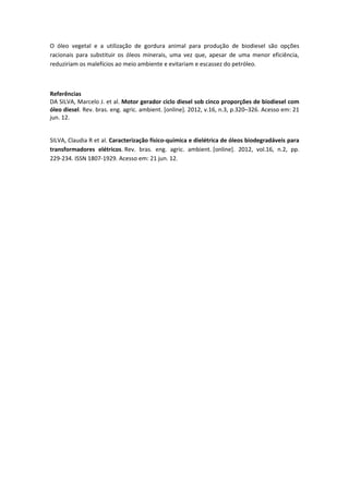 O óleo vegetal e a utilização de gordura animal para produção de biodiesel são opções
racionais para substituir os óleos minerais, uma vez que, apesar de uma menor eficiência,
reduziriam os malefícios ao meio ambiente e evitariam e escassez do petróleo.



Referências
DA SILVA, Marcelo J. et al. Motor gerador ciclo diesel sob cinco proporções de biodiesel com
óleo diesel. Rev. bras. eng. agric. ambient. [online]. 2012, v.16, n.3, p.320–326. Acesso em: 21
jun. 12.


SILVA, Claudia R et al. Caracterização físico-química e dielétrica de óleos biodegradáveis para
transformadores elétricos. Rev. bras. eng. agric. ambient. [online]. 2012, vol.16, n.2, pp.
229-234. ISSN 1807-1929. Acesso em: 21 jun. 12.
 