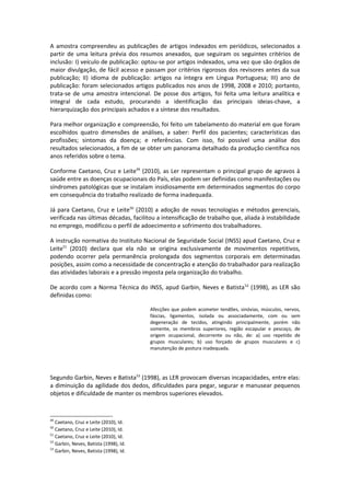 A amostra compreendeu as publicações de artigos indexados em periódicos, selecionados a
partir de uma leitura prévia dos resumos anexados, que seguiram os seguintes critérios de
inclusão: I) veículo de publicação: optou-se por artigos indexados, uma vez que são órgãos de
maior divulgação, de fácil acesso e passam por critérios rigorosos dos revisores antes da sua
publicação; II) idioma de publicação: artigos na íntegra em Língua Portuguesa; III) ano de
publicação: foram selecionados artigos publicados nos anos de 1998, 2008 e 2010; portanto,
trata-se de uma amostra intencional. De posse dos artigos, foi feita uma leitura analítica e
integral de cada estudo, procurando a identificação das principais ideias-chave, a
hierarquização dos principais achados e a síntese dos resultados.

Para melhor organização e compreensão, foi feito um tabelamento do material em que foram
escolhidos quatro dimensões de análises, a saber: Perfil dos pacientes; características das
profissões; sintomas da doença; e referências. Com isso, foi possível uma análise dos
resultados selecionados, a fim de se obter um panorama detalhado da produção científica nos
anos referidos sobre o tema.

Conforme Caetano, Cruz e Leite49 (2010), as Ler representam o principal grupo de agravos à
saúde entre as doenças ocupacionais do País, elas podem ser definidas como manifestações ou
síndromes patológicas que se instalam insidiosamente em determinados segmentos do corpo
em consequência do trabalho realizado de forma inadequada.

Já para Caetano, Cruz e Leite50 (2010) a adoção de novas tecnologias e métodos gerenciais,
verificada nas últimas décadas, facilitou a intensificação de trabalho que, aliada à instabilidade
no emprego, modificou o perfil de adoecimento e sofrimento dos trabalhadores.

A instrução normativa do Instituto Nacional de Seguridade Social (INSS) apud Caetano, Cruz e
Leite51 (2010) declara que ela não se origina exclusivamente de movimentos repetitivos,
podendo ocorrer pela permanência prolongada dos segmentos corporais em determinadas
posições, assim como a necessidade de concentração e atenção do trabalhador para realização
das atividades laborais e a pressão imposta pela organização do trabalho.

De acordo com a Norma Técnica do INSS, apud Garbin, Neves e Batista 52 (1998), as LER são
definidas como:

                                        Afecções que podem acometer tendões, sinóvias, músculos, nervos,
                                        fáscias, ligamentos, isolada ou associadamente, com ou sem
                                        degeneração de tecidos, atingindo principalmente, porém não
                                        somente, os membros superiores, região escapular e pescoço, de
                                        origem ocupacional, decorrente ou não, de: a) uso repetido de
                                        grupos musculares; b) uso forçado de grupos musculares e c)
                                        manutenção de postura inadequada.




Segundo Garbin, Neves e Batista53 (1998), as LER provocam diversas incapacidades, entre elas:
a diminuição da agilidade dos dedos, dificuldades para pegar, segurar e manusear pequenos
objetos e dificuldade de manter os membros superiores elevados.



49
   Caetano, Cruz e Leite (2010), Id.
50
   Caetano, Cruz e Leite (2010), Id.
51
   Caetano, Cruz e Leite (2010), Id.
52
   Garbin, Neves, Batista (1998), Id.
53
   Garbin, Neves, Batista (1998), Id.
 