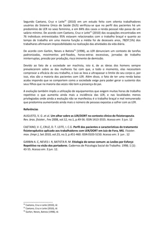 Segundo Caetano, Cruz e Leite54 (2010) em um estudo feito com oitenta trabalhadores
usuários do Sistema Único de Saúde (SUS) verificou-se que no perfil dos pacientes há um
predomínio de LER no sexo feminino, e em 84% dos casos a renda pessoal não passa de um
salário mínimo. De acordo com Caetano, Cruz e Leite55 (2010) das ocupações encontradas em
76 indivíduos entrevistados 95% estavam relacionados com o trabalho braçal e quanto ao
tempo de trabalho em uma mesma função a média foi de dezesseis anos, 78(97,5%) dos
trabalhares afirmaram impossibilidades na realização das atividades da vida diária.

De acordo com Garbin, Neves e Batista56 (1998), as LER denunciam um contexto de tarefas
padronizadas, movimentos pré-fixados, horas-extras excessivas, jornadas de trabalho
ininterruptas, pressão por produção, risco iminente de demissão.

Devido ao fato de a sociedade ser machista, isto é, de as ideias dos homens sempre
prevalecerem sobre as das mulheres faz com que, a todo o momento, elas necessitem
comprovar a eficácia do seu trabalho, e isso as leva a ultrapassar o limite do seu corpo e, por
isso, elas são a maioria dos pacientes com LER. Além disso, o fato de ter uma renda baixa
acaba impondo que se comportem como a sociedade exige para poder gerar o sustento dos
seus filhos que na maioria das vezes não tem a presença do pai.

A evolução também impôs a utilização de equipamentos que exigem muitas horas de trabalho
repetitivo o que aumenta ainda mais a incidência das LER, e nas localidades menos
privilegiadas onde ainda a evolução não se manifestou é o trabalho braçal e mal remunerado
que predomina aumentando ainda mais o número de pessoas expostas a sofrer com as LER.

Referências

AUGUSTO, V. G .et al. Um olhar sobre as LER/DORT no contexto clínico do fisioterapeuta.
Rev. bras. fisioter., Fev 2008, vol.12, no.1, p.49-56. ISSN 1413-3555. Acesso em: 3 jun. 12

CAETANO, V. C, CRUZ, D. T. LEITE, I. C.G. Perfil dos pacientes e características do tratamento
fisioterapêutico aplicado aos trabalhadores com LER/DORT em Juiz de Fora, MG. Fisioter.
mov. (Impr.), Set 2010, vol.23, no.3, p.451-460. ISSN 0103-5150. Acesso em: 3 jun . 12

GARBIN A. C, NEVES I. R, BATISTA R. M. Etiologia do senso comum: as Lesões por Esforço
Repetitivo na visão dos portadores. Cadernos de Psicologia Social do Trabalho. 1998; 1 (1):
43-55. Acesso em: 3 jun. 12.




54
   Caetano, Cruz e Leite (2010), Id.
55
   Caetano, Cruz e Leite (2010), Id.
56
   Garbin, Neves, Batista (1998), Id.
 