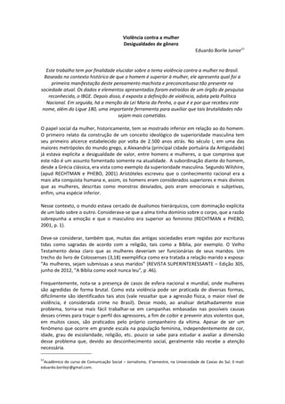 Violência contra a mulher
                                            Desigualdades de gênero
                                                                                  Eduardo Borile Junior57


   Este trabalho tem por finalidade elucidar sobre o tema violência contra a mulher no Brasil.
  Baseado no contexto histórico de que o homem é superior à mulher, ele apresenta qual foi a
     primeira manifestação deste pensamento machista e preconceituoso tão presente na
sociedade atual. Os dados e elementos apresentados foram extraídos de um órgão de pesquisa
    reconhecido, o IBGE. Depois disso, é exposta a definição de violência, adota pela Política
   Nacional. Em seguida, há a menção da Lei Maria da Penha, o que é e por que recebeu este
 nome, além do Ligue 180, uma importante ferramenta para auxiliar que tais brutalidades não
                                     sejam mais cometidas.

O papel social da mulher, historicamente, tem se mostrado inferior em relação ao do homem.
O primeiro relato da construção de um conceito ideológico de superioridade masculina tem
seu primeiro alicerce estabelecido por volta de 2.500 anos atrás. No século I, em uma das
maiores metrópoles do mundo grego, a Alexandria (principal cidade portuária da Antiguidade)
já estava explícita a desigualdade de valor, entre homens e mulheres, o que comprova que
este não é um assunto fomentado somente na atualidade. A subordinação diante do homem,
desde a Grécia clássica, era vista como exemplo da superioridade masculina. Segundo Wilshire,
(apud RECHTMAN e PHEBO, 2001) Aristóteles escreveu que o conhecimento racional era a
mais alta conquista humana e, assim, os homens eram considerados superiores e mais divinos
que as mulheres, descritas como monstros desviados, pois eram emocionais e subjetivas,
enfim, uma espécie inferior.

Nesse contexto, o mundo estava cercado de dualismos hierárquicos, com dominação explícita
de um lado sobre o outro. Considerava-se que a alma tinha domínio sobre o corpo, que a razão
sobrepunha a emoção e que o masculino era superior ao feminino (RECHTMAN e PHEBO,
2001, p. 1).

Deve-se considerar, também que, muitas das antigas sociedades eram regidas por escrituras
tidas como sagradas de acordo com a religião, tais como a Bíblia, por exemplo. O Velho
Testamento deixa claro que as mulheres deveriam ser funcionárias de seus maridos. Um
trecho do livro de Colossenses (3,18) exemplifica como era tratada a relação marido x esposa:
“As mulheres, sejam submissas a seus maridos” (REVISTA SUPERINTERESSANTE – Edição 305,
junho de 2012, “A Bíblia como você nunca leu”, p .46).

Frequentemente, nota-se a presença de casos de esfera nacional e mundial, onde mulheres
são agredidas de forma brutal. Como esta violência pode ser praticada de diversas formas,
dificilmente são identificados tais atos (vale ressaltar que a agressão física, o maior nível de
violência, é considerada crime no Brasil). Desse modo, ao analisar detalhadamente esse
problema, torna-se mais fácil trabalhar-se em campanhas embasadas nas possíveis causas
desses crimes para traçar o perfil dos agressores, a fim de coibir e prevenir atos violentos que,
em muitos casos, são praticados pelo próprio companheiro da vítima. Apesar de ser um
fenômeno que ocorre em grande escala na população feminina, independentemente de cor,
idade, grau de escolaridade, religião, etc. pouco se sabe para estudar e avaliar a dimensão
desse problema que, devido ao desconhecimento social, geralmente não recebe a atenção
necessária.

57
 Acadêmico do curso de Comunicação Social – Jornalismo, 3°semestre, na Universidade de Caxias do Sul. E-mail:
eduardo.borilejr@gmail.com.
 