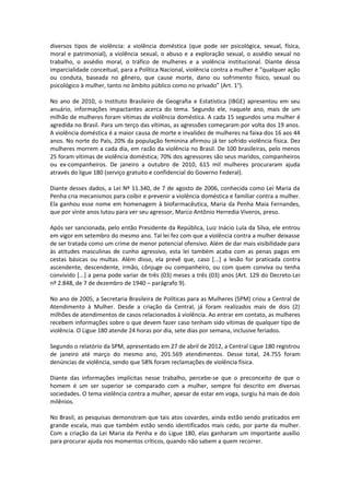 diversos tipos de violência: a violência doméstica (que pode ser psicológica, sexual, física,
moral e patrimonial), a violência sexual, o abuso e a exploração sexual, o assédio sexual no
trabalho, o assédio moral, o tráfico de mulheres e a violência institucional. Diante dessa
imparcialidade conceitual, para a Política Nacional, violência contra a mulher é “qualquer ação
ou conduta, baseada no gênero, que cause morte, dano ou sofrimento físico, sexual ou
psicológico à mulher, tanto no âmbito público como no privado” (Art. 1°).

No ano de 2010, o Instituto Brasileiro de Geografia e Estatística (IBGE) apresentou em seu
anuário, informações impactantes acerca do tema. Segundo ele, naquele ano, mais de um
milhão de mulheres foram vítimas de violência doméstica. A cada 15 segundos uma mulher é
agredida no Brasil. Para um terço das vítimas, as agressões começaram por volta dos 19 anos.
A violência doméstica é a maior causa de morte e invalidez de mulheres na faixa dos 16 aos 44
anos. No norte do País, 20% da população feminina afirmou já ter sofrido violência física. Dez
mulheres morrem a cada dia, em razão da violência no Brasil. De 100 brasileiras, pelo menos
25 foram vítimas de violência doméstica; 70% dos agressores são seus maridos, companheiros
ou ex-companheiros. De janeiro a outubro de 2010, 615 mil mulheres procuraram ajuda
através do ligue 180 (serviço gratuito e confidencial do Governo Federal).

Diante desses dados, a Lei Nº 11.340, de 7 de agosto de 2006, conhecida como Lei Maria da
Penha cria mecanismos para coibir e prevenir a violência doméstica e familiar contra a mulher.
Ela ganhou esse nome em homenagem à biofarmacêutica, Maria da Penha Maia Fernandes,
que por vinte anos lutou para ver seu agressor, Marco Antônio Herredia Viveros, preso.

Após ser sancionada, pelo então Presidente da República, Luiz Inácio Lula da Silva, ele entrou
em vigor em setembro do mesmo ano. Tal lei fez com que a violência contra a mulher deixasse
de ser tratada como um crime de menor potencial ofensivo. Além de dar mais visibilidade para
às atitudes masculinas de cunho agressivo, esta lei também acaba com as penas pagas em
cestas básicas ou multas. Além disso, ela prevê que, caso [...] a lesão for praticada contra
ascendente, descendente, irmão, cônjuge ou companheiro, ou com quem conviva ou tenha
convivido [...] a pena pode variar de três (03) meses a três (03) anos (Art. 129 do Decreto-Lei
nº 2.848, de 7 de dezembro de 1940 – parágrafo 9).

No ano de 2005, a Secretaria Brasileira de Políticas para as Mulheres (SPM) criou a Central de
Atendimento à Mulher. Desde a criação da Central, já foram realizados mais de dois (2)
milhões de atendimentos de casos relacionados à violência. Ao entrar em contato, as mulheres
recebem informações sobre o que devem fazer caso tenham sido vítimas de qualquer tipo de
violência. O Ligue 180 atende 24 horas por dia, sete dias por semana, inclusive feriados.

Segundo o relatório da SPM, apresentado em 27 de abril de 2012, a Central Ligue 180 registrou
de janeiro até março do mesmo ano, 201.569 atendimentos. Desse total, 24.755 foram
denúncias de violência, sendo que 58% foram reclamações de violência física.

Diante das informações implícitas nesse trabalho, percebe-se que o preconceito de que o
homem é um ser superior se comparado com a mulher, sempre foi descrito em diversas
sociedades. O tema violência contra a mulher, apesar de estar em voga, surgiu há mais de dois
milênios.

No Brasil, as pesquisas demonstram que tais atos covardes, ainda estão sendo praticados em
grande escala, mas que também estão sendo identificados mais cedo, por parte da mulher.
Com a criação da Lei Maria da Penha e do Ligue 180, elas ganharam um importante auxílio
para procurar ajuda nos momentos críticos, quando não sabem a quem recorrer.
 
