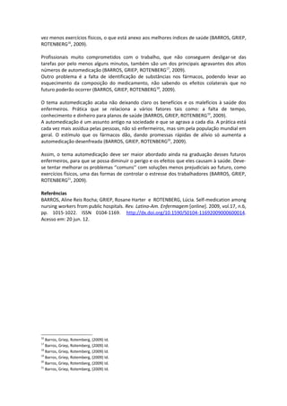 vez menos exercícios físicos, o que está anexo aos melhores índices de saúde (BARROS, GRIEP,
ROTENBERG16, 2009).

Profissionais muito comprometidos com o trabalho, que não conseguem desligar-se das
tarefas por pelo menos alguns minutos, também são um dos principais agravantes dos altos
números de automedicação (BARROS, GRIEP, ROTENBERG17, 2009).
Outro problema é a falta de identificação de substâncias nos fármacos, podendo levar ao
esquecimento da composição do medicamento, não sabendo os efeitos colaterais que no
futuro poderão ocorrer (BARROS, GRIEP, ROTENBERG18, 2009).

O tema automedicação acaba não deixando claro os benefícios e os malefícios à saúde dos
enfermeiros. Prática que se relaciona a vários fatores tais como: a falta de tempo,
conhecimento e dinheiro para planos de saúde (BARROS, GRIEP, ROTENBERG19, 2009).
A automedicação é um assunto antigo na sociedade e que se agrava a cada dia. A prática está
cada vez mais assídua pelas pessoas, não só enfermeiros, mas sim pela população mundial em
geral. O estímulo que os fármacos dão, dando promessas rápidas de alívio só aumenta a
automedicação desenfreada (BARROS, GRIEP, ROTENBERG20, 2009).

Assim, o tema automedicação deve ser maior abordado ainda na graduação desses futuros
enfermeiros, para que se possa diminuir o perigo e os efeitos que eles causam à saúde. Deve-
se tentar melhorar os problemas ‘’comuns’’ com soluções menos prejudiciais ao futuro, como
exercícios físicos, uma das formas de controlar o estresse dos trabalhadores (BARROS, GRIEP,
ROTENBERG21, 2009).

Referências
BARROS, Aline Reis Rocha; GRIEP, Rosane Harter e ROTENBERG, Lúcia. Self-medication among
nursing workers from public hospitals. Rev. Latino-Am. Enfermagem [online]. 2009, vol.17, n.6,
pp. 1015-1022. ISSN 0104-1169. http://dx.doi.org/10.1590/S0104-11692009000600014.
Acesso em: 20 jun. 12.




16
   Barros, Griep, Rotemberg, (2009) Id.
17
   Barros, Griep, Rotemberg, (2009) Id.
18
   Barros, Griep, Rotemberg, (2009) Id.
19
   Barros, Griep, Rotemberg, (2009) Id.
20
   Barros, Griep, Rotemberg, (2009) Id.
21
   Barros, Griep, Rotemberg, (2009) Id.
 